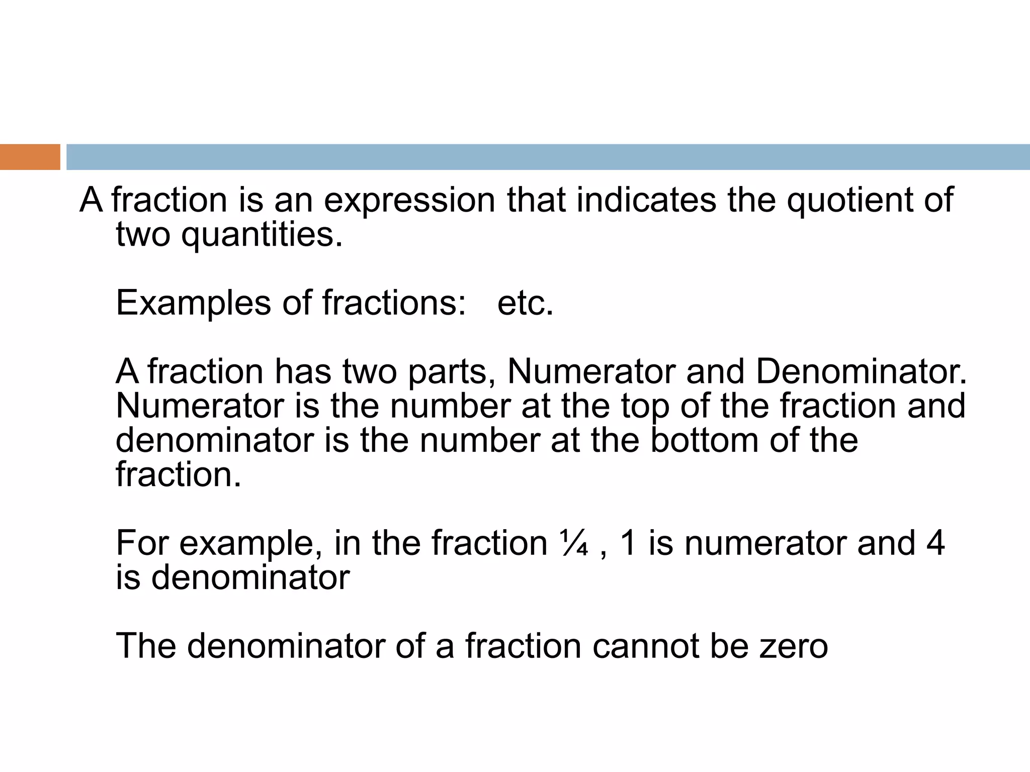 A fraction is an expression that indicates the quotient of
two quantities.
Examples of fractions: etc.
A fraction has two parts, Numerator and Denominator.
Numerator is the number at the top of the fraction and
denominator is the number at the bottom of the
fraction.
For example, in the fraction ¼ , 1 is numerator and 4
is denominator
The denominator of a fraction cannot be zero
 