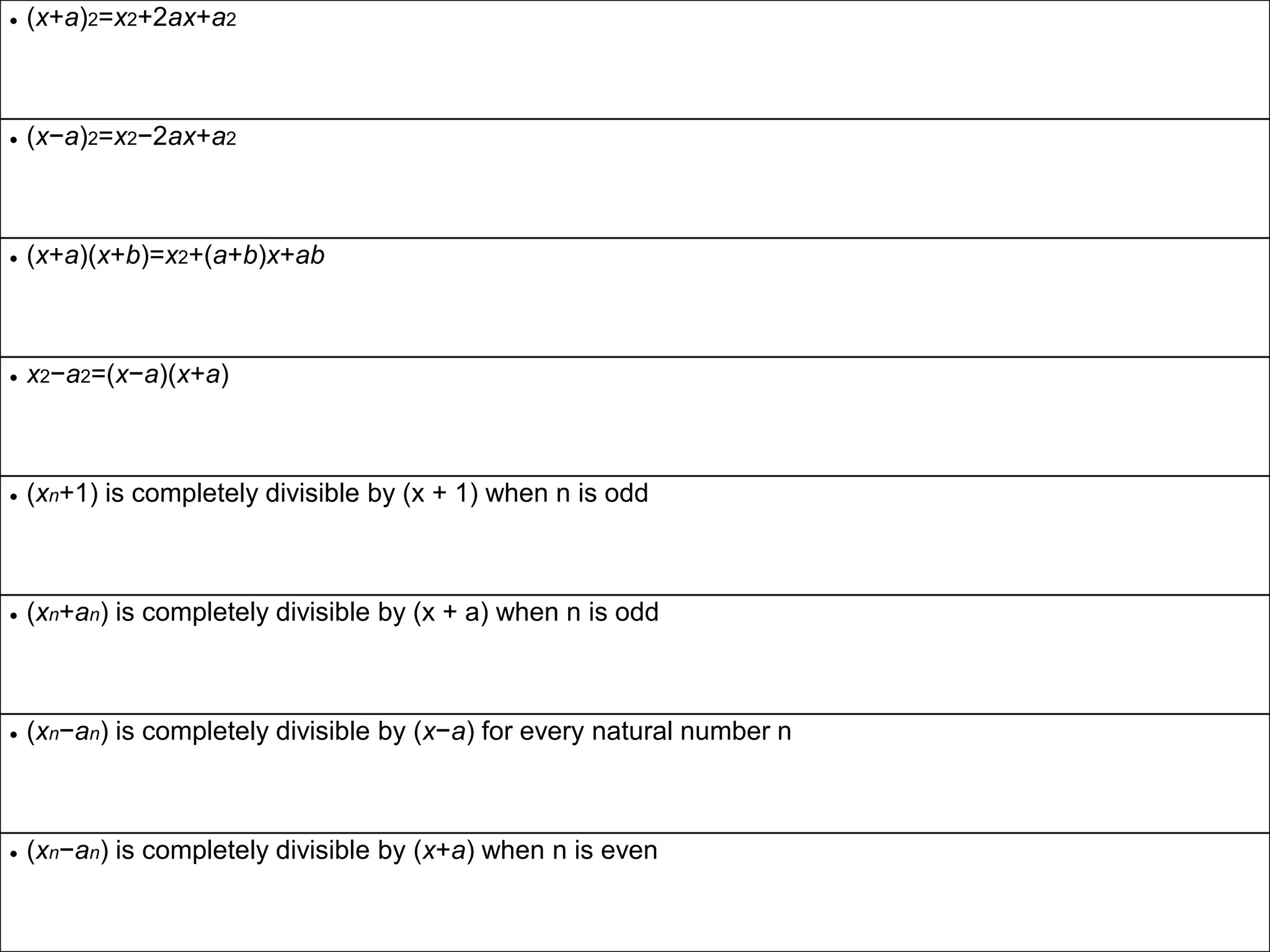  (x+a)2=x2+2ax+a2
 (x−a)2=x2−2ax+a2
 (x+a)(x+b)=x2+(a+b)x+ab
 x2−a2=(x−a)(x+a)
 (xn+1) is completely divisible by (x + 1) when n is odd
 (xn+an) is completely divisible by (x + a) when n is odd
 (xn−an) is completely divisible by (x−a) for every natural number n
 (xn−an) is completely divisible by (x+a) when n is even
 