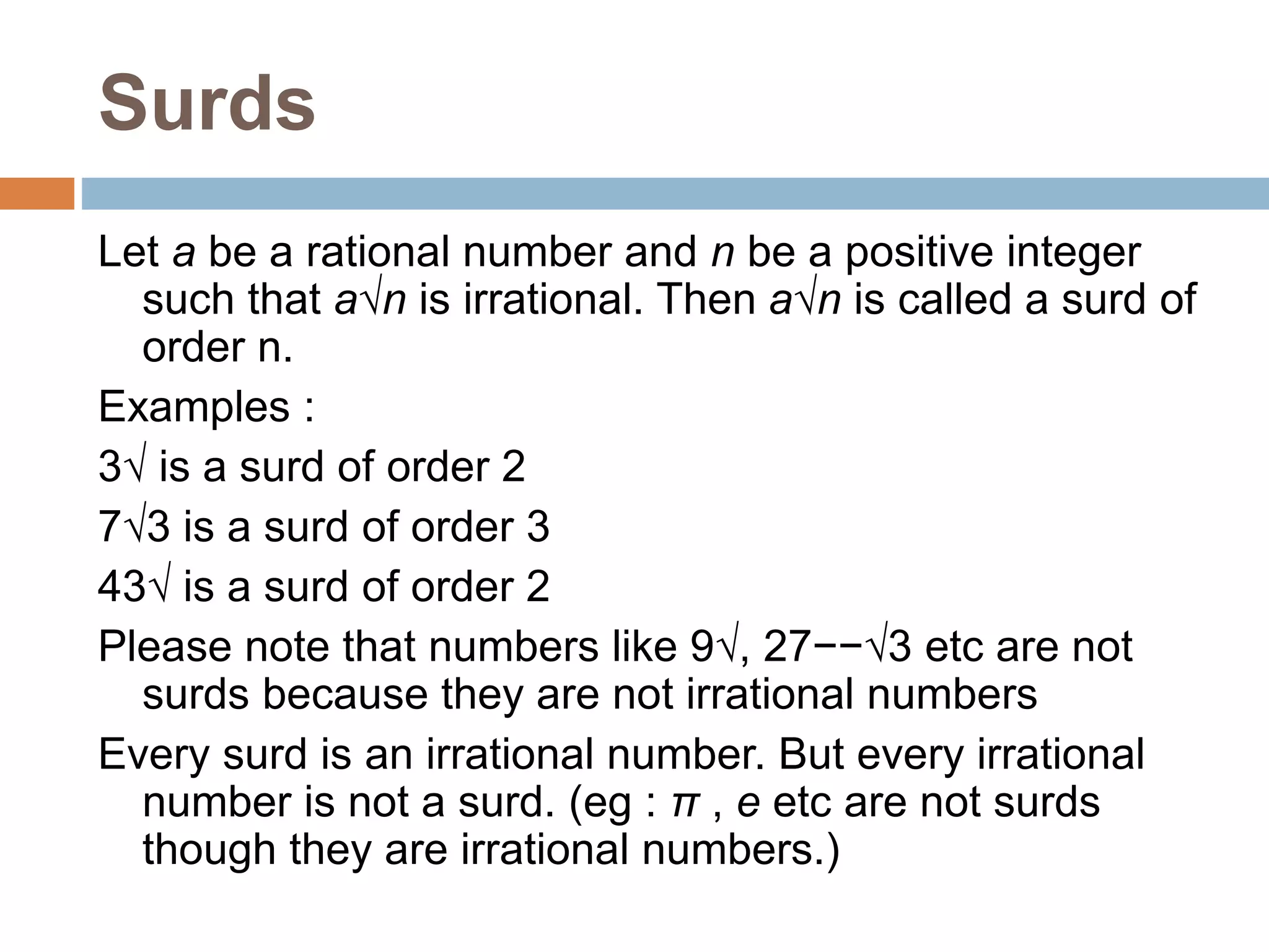 Surds
Let a be a rational number and n be a positive integer
such that a√n is irrational. Then a√n is called a surd of
order n.
Examples :
3√ is a surd of order 2
7√3 is a surd of order 3
43√ is a surd of order 2
Please note that numbers like 9√, 27−−√3 etc are not
surds because they are not irrational numbers
Every surd is an irrational number. But every irrational
number is not a surd. (eg : π , e etc are not surds
though they are irrational numbers.)
 
