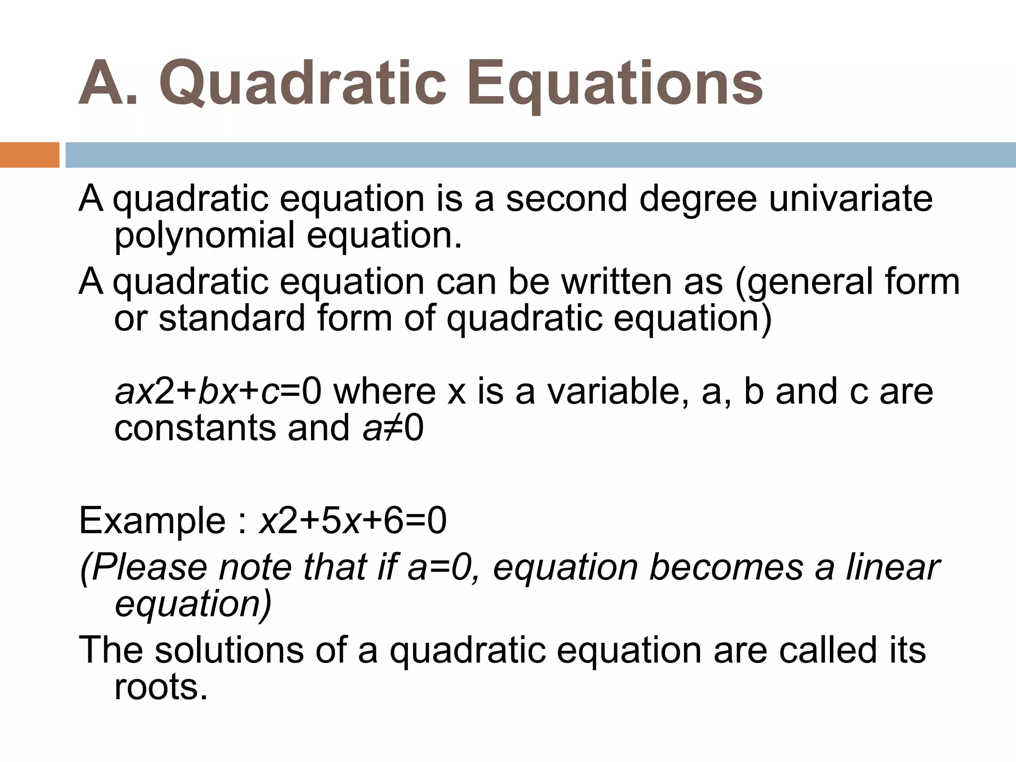 A. Quadratic Equations
A quadratic equation is a second degree univariate
polynomial equation.
A quadratic equation can be written as (general form
or standard form of quadratic equation)
ax2+bx+c=0 where x is a variable, a, b and c are
constants and a≠0
Example : x2+5x+6=0
(Please note that if a=0, equation becomes a linear
equation)
The solutions of a quadratic equation are called its
roots.
 