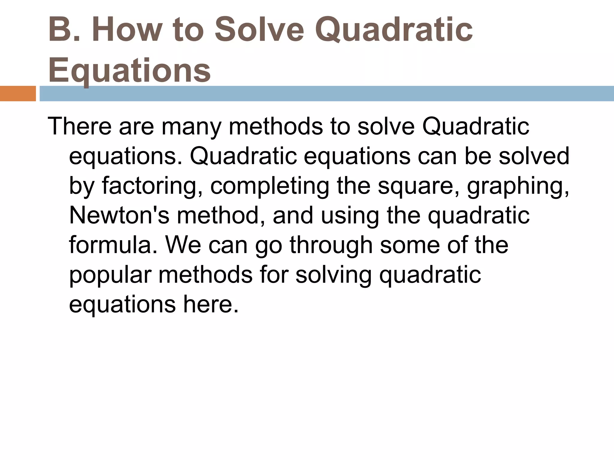 B. How to Solve Quadratic
Equations
There are many methods to solve Quadratic
equations. Quadratic equations can be solved
by factoring, completing the square, graphing,
Newton's method, and using the quadratic
formula. We can go through some of the
popular methods for solving quadratic
equations here.
 