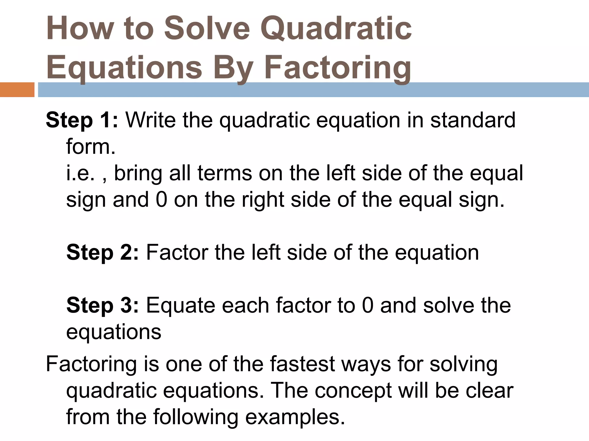 How to Solve Quadratic
Equations By Factoring
Step 1: Write the quadratic equation in standard
form.
i.e. , bring all terms on the left side of the equal
sign and 0 on the right side of the equal sign.
Step 2: Factor the left side of the equation
Step 3: Equate each factor to 0 and solve the
equations
Factoring is one of the fastest ways for solving
quadratic equations. The concept will be clear
from the following examples.
 