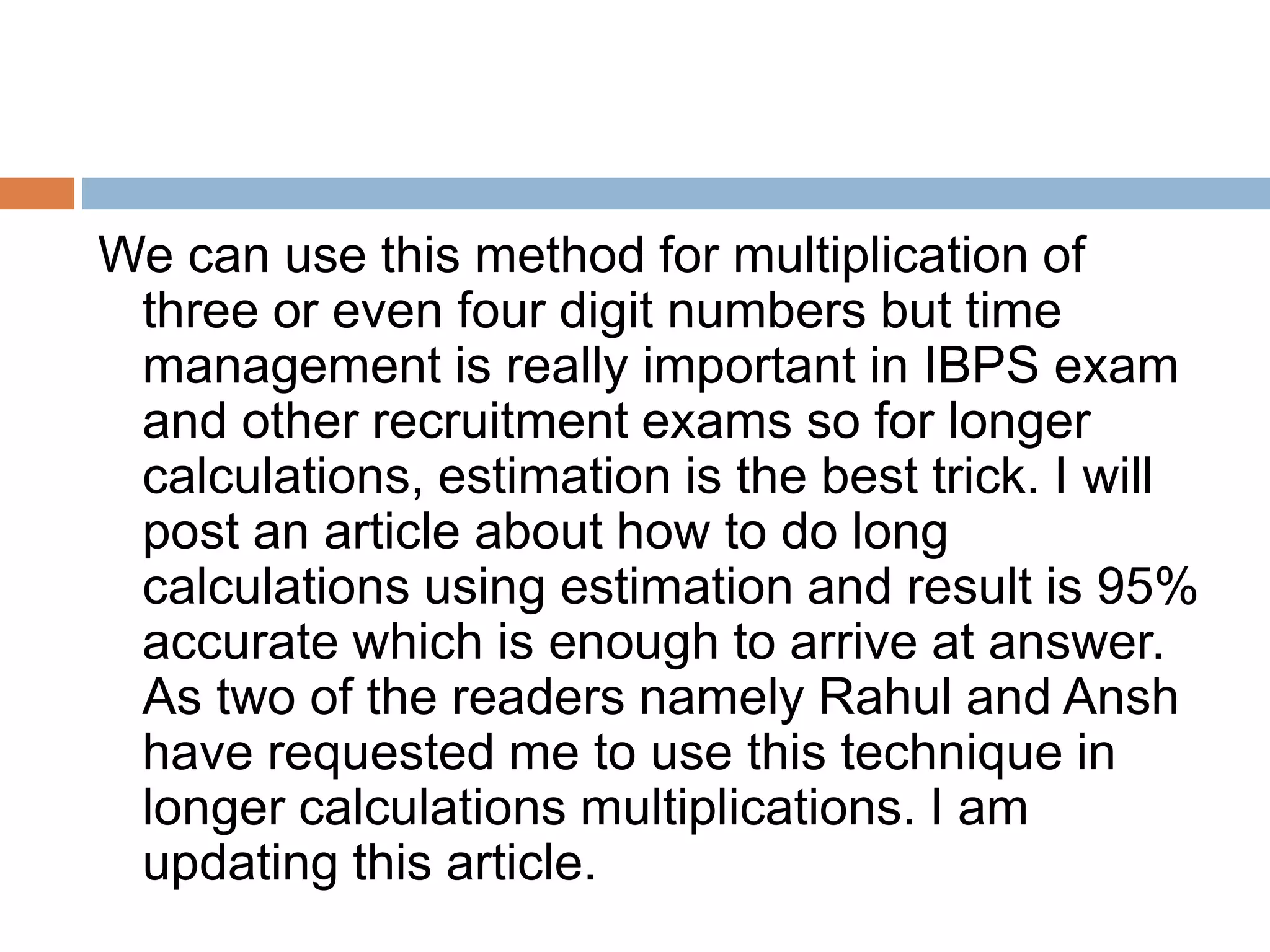 We can use this method for multiplication of
three or even four digit numbers but time
management is really important in IBPS exam
and other recruitment exams so for longer
calculations, estimation is the best trick. I will
post an article about how to do long
calculations using estimation and result is 95%
accurate which is enough to arrive at answer.
As two of the readers namely Rahul and Ansh
have requested me to use this technique in
longer calculations multiplications. I am
updating this article.
 