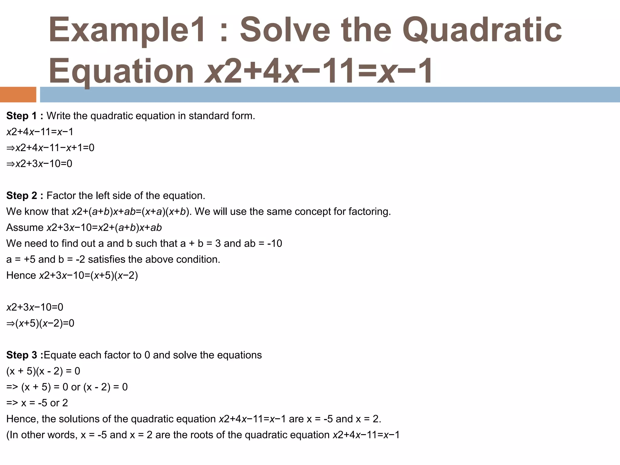 Example1 : Solve the Quadratic
Equation x2+4x−11=x−1
Step 1 : Write the quadratic equation in standard form.
x2+4x−11=x−1
⇒x2+4x−11−x+1=0
⇒x2+3x−10=0
Step 2 : Factor the left side of the equation.
We know that x2+(a+b)x+ab=(x+a)(x+b). We will use the same concept for factoring.
Assume x2+3x−10=x2+(a+b)x+ab
We need to find out a and b such that a + b = 3 and ab = -10
a = +5 and b = -2 satisfies the above condition.
Hence x2+3x−10=(x+5)(x−2)
x2+3x−10=0
⇒(x+5)(x−2)=0
Step 3 :Equate each factor to 0 and solve the equations
(x + 5)(x - 2) = 0
=> (x + 5) = 0 or (x - 2) = 0
=> x = -5 or 2
Hence, the solutions of the quadratic equation x2+4x−11=x−1 are x = -5 and x = 2.
(In other words, x = -5 and x = 2 are the roots of the quadratic equation x2+4x−11=x−1
 
