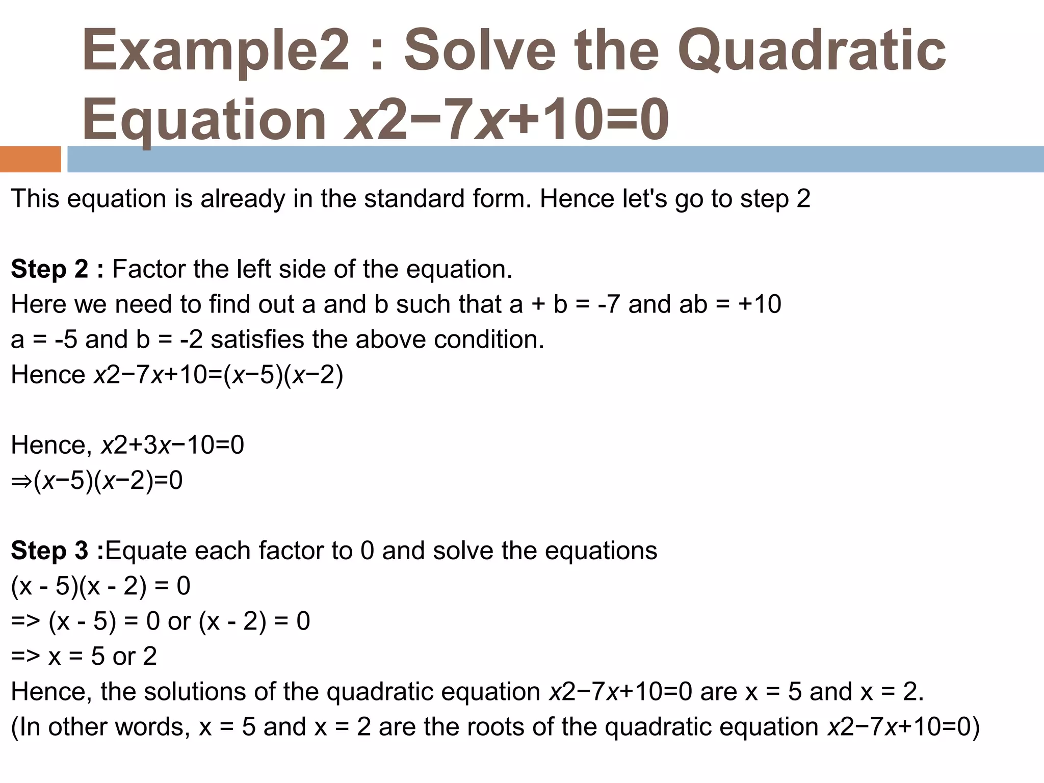 Example2 : Solve the Quadratic
Equation x2−7x+10=0
This equation is already in the standard form. Hence let's go to step 2
Step 2 : Factor the left side of the equation.
Here we need to find out a and b such that a + b = -7 and ab = +10
a = -5 and b = -2 satisfies the above condition.
Hence x2−7x+10=(x−5)(x−2)
Hence, x2+3x−10=0
⇒(x−5)(x−2)=0
Step 3 :Equate each factor to 0 and solve the equations
(x - 5)(x - 2) = 0
=> (x - 5) = 0 or (x - 2) = 0
=> x = 5 or 2
Hence, the solutions of the quadratic equation x2−7x+10=0 are x = 5 and x = 2.
(In other words, x = 5 and x = 2 are the roots of the quadratic equation x2−7x+10=0)
 