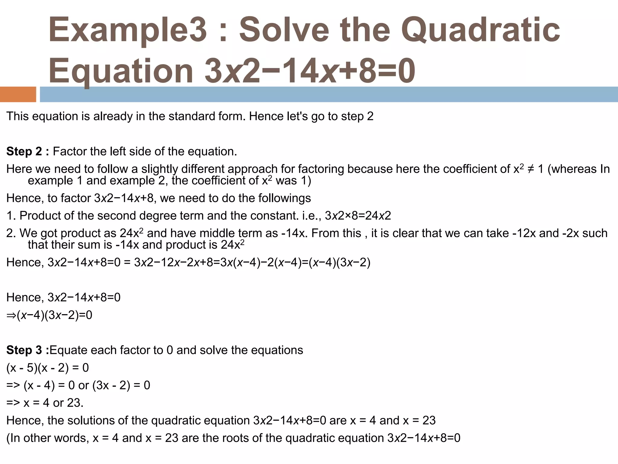 Example3 : Solve the Quadratic
Equation 3x2−14x+8=0
This equation is already in the standard form. Hence let's go to step 2
Step 2 : Factor the left side of the equation.
Here we need to follow a slightly different approach for factoring because here the coefficient of x2 ≠ 1 (whereas In
example 1 and example 2, the coefficient of x2 was 1)
Hence, to factor 3x2−14x+8, we need to do the followings
1. Product of the second degree term and the constant. i.e., 3x2×8=24x2
2. We got product as 24x2 and have middle term as -14x. From this , it is clear that we can take -12x and -2x such
that their sum is -14x and product is 24x2
Hence, 3x2−14x+8=0 = 3x2−12x−2x+8=3x(x−4)−2(x−4)=(x−4)(3x−2)
Hence, 3x2−14x+8=0
⇒(x−4)(3x−2)=0
Step 3 :Equate each factor to 0 and solve the equations
(x - 5)(x - 2) = 0
=> (x - 4) = 0 or (3x - 2) = 0
=> x = 4 or 23.
Hence, the solutions of the quadratic equation 3x2−14x+8=0 are x = 4 and x = 23
(In other words, x = 4 and x = 23 are the roots of the quadratic equation 3x2−14x+8=0
 
