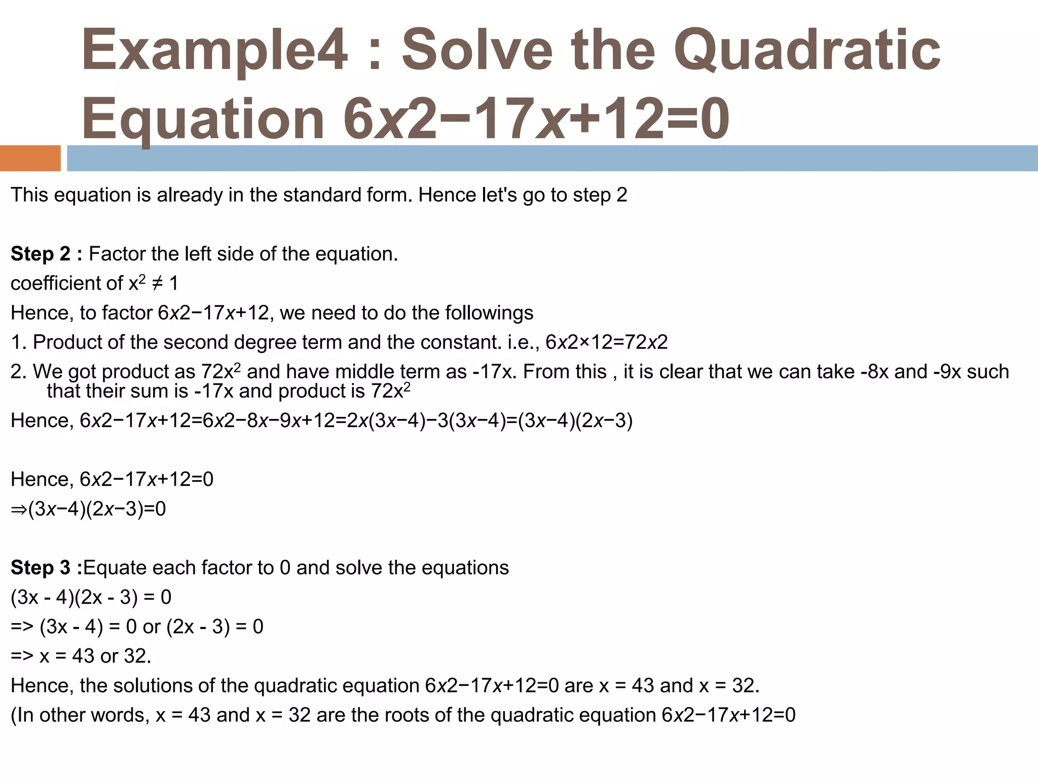 Example4 : Solve the Quadratic
Equation 6x2−17x+12=0
This equation is already in the standard form. Hence let's go to step 2
Step 2 : Factor the left side of the equation.
coefficient of x2 ≠ 1
Hence, to factor 6x2−17x+12, we need to do the followings
1. Product of the second degree term and the constant. i.e., 6x2×12=72x2
2. We got product as 72x2 and have middle term as -17x. From this , it is clear that we can take -8x and -9x such
that their sum is -17x and product is 72x2
Hence, 6x2−17x+12=6x2−8x−9x+12=2x(3x−4)−3(3x−4)=(3x−4)(2x−3)
Hence, 6x2−17x+12=0
⇒(3x−4)(2x−3)=0
Step 3 :Equate each factor to 0 and solve the equations
(3x - 4)(2x - 3) = 0
=> (3x - 4) = 0 or (2x - 3) = 0
=> x = 43 or 32.
Hence, the solutions of the quadratic equation 6x2−17x+12=0 are x = 43 and x = 32.
(In other words, x = 43 and x = 32 are the roots of the quadratic equation 6x2−17x+12=0
 