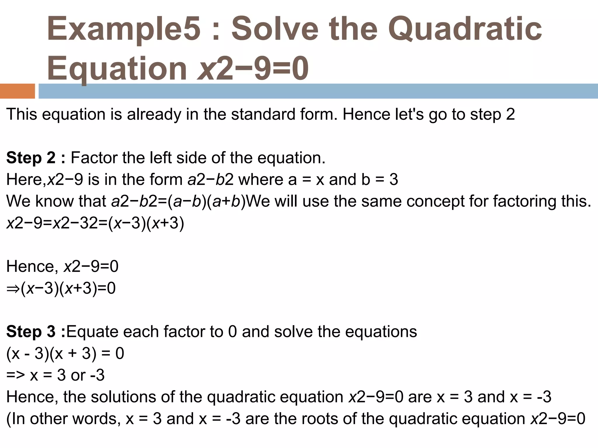 Example5 : Solve the Quadratic
Equation x2−9=0
This equation is already in the standard form. Hence let's go to step 2
Step 2 : Factor the left side of the equation.
Here,x2−9 is in the form a2−b2 where a = x and b = 3
We know that a2−b2=(a−b)(a+b)We will use the same concept for factoring this.
x2−9=x2−32=(x−3)(x+3)
Hence, x2−9=0
⇒(x−3)(x+3)=0
Step 3 :Equate each factor to 0 and solve the equations
(x - 3)(x + 3) = 0
=> x = 3 or -3
Hence, the solutions of the quadratic equation x2−9=0 are x = 3 and x = -3
(In other words, x = 3 and x = -3 are the roots of the quadratic equation x2−9=0
 