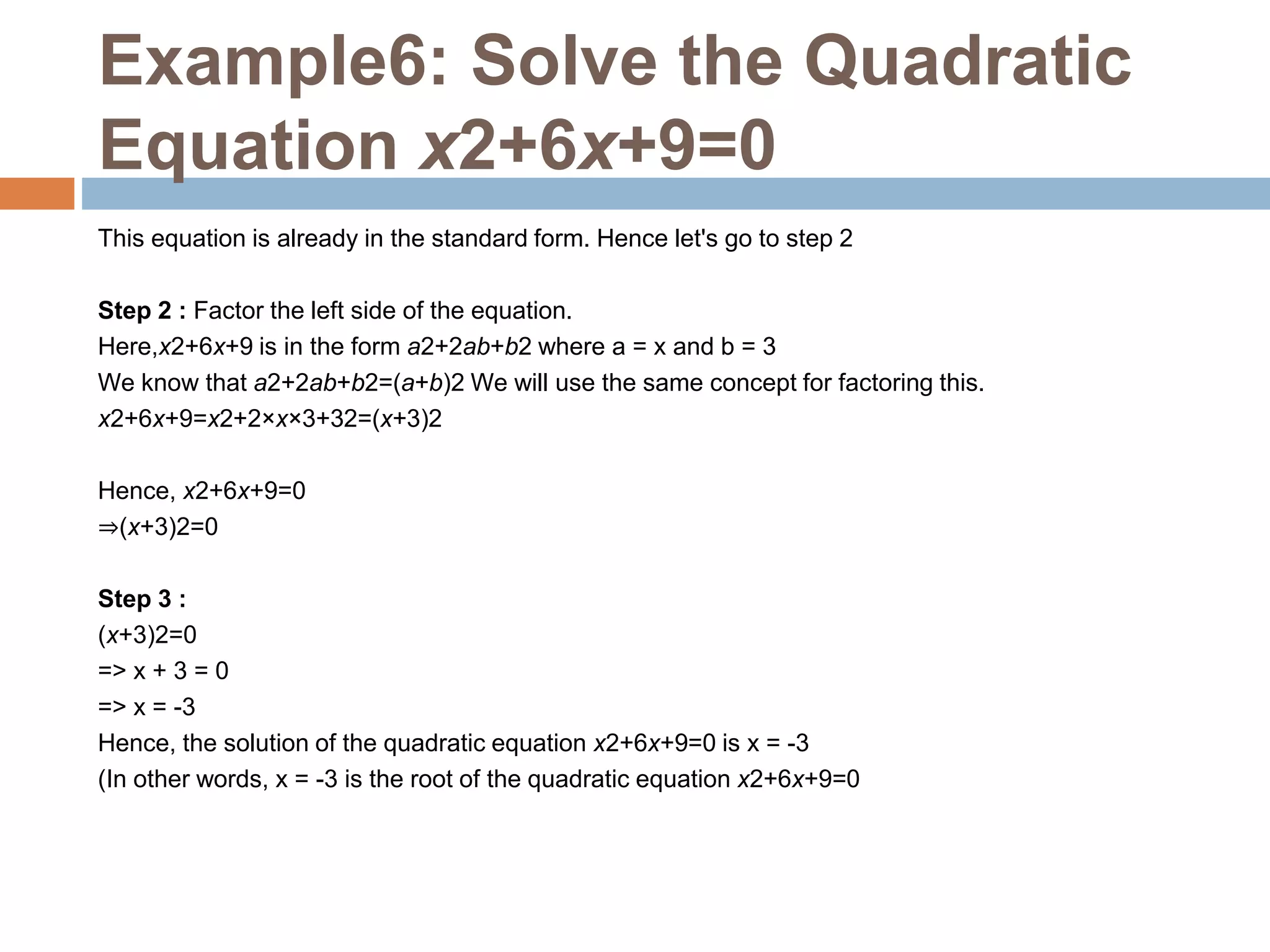 Example6: Solve the Quadratic
Equation x2+6x+9=0
This equation is already in the standard form. Hence let's go to step 2
Step 2 : Factor the left side of the equation.
Here,x2+6x+9 is in the form a2+2ab+b2 where a = x and b = 3
We know that a2+2ab+b2=(a+b)2 We will use the same concept for factoring this.
x2+6x+9=x2+2×x×3+32=(x+3)2
Hence, x2+6x+9=0
⇒(x+3)2=0
Step 3 :
(x+3)2=0
=> x + 3 = 0
=> x = -3
Hence, the solution of the quadratic equation x2+6x+9=0 is x = -3
(In other words, x = -3 is the root of the quadratic equation x2+6x+9=0
 