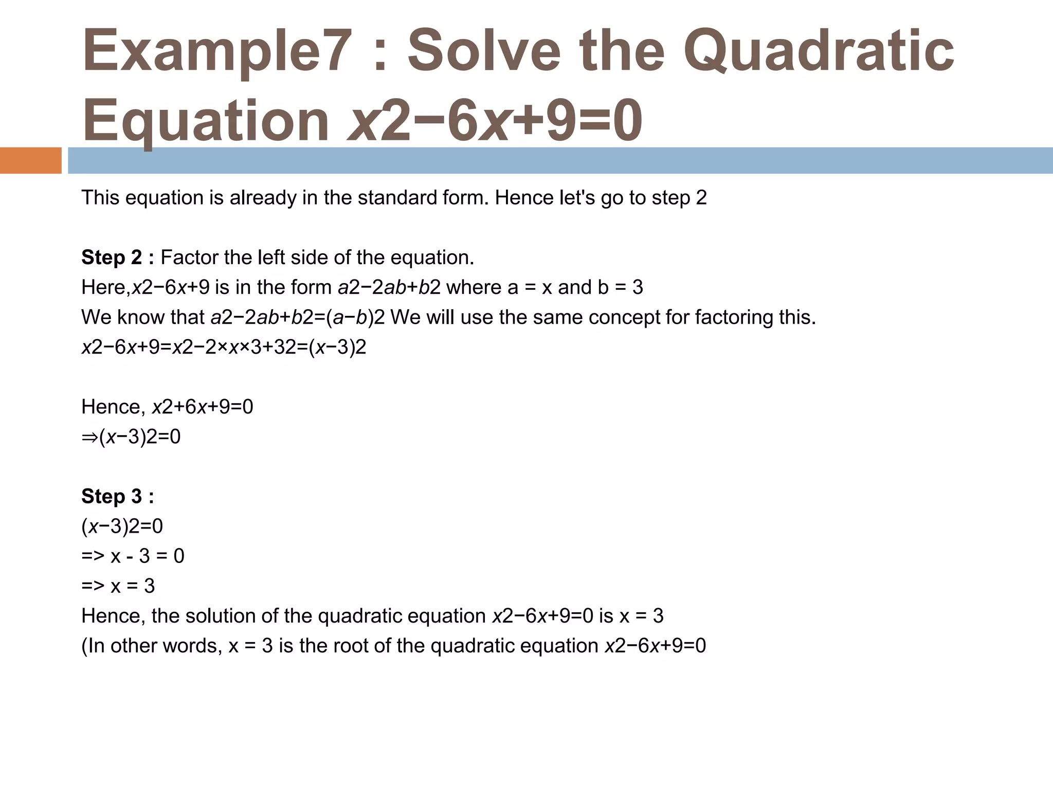 Example7 : Solve the Quadratic
Equation x2−6x+9=0
This equation is already in the standard form. Hence let's go to step 2
Step 2 : Factor the left side of the equation.
Here,x2−6x+9 is in the form a2−2ab+b2 where a = x and b = 3
We know that a2−2ab+b2=(a−b)2 We will use the same concept for factoring this.
x2−6x+9=x2−2×x×3+32=(x−3)2
Hence, x2+6x+9=0
⇒(x−3)2=0
Step 3 :
(x−3)2=0
=> x - 3 = 0
=> x = 3
Hence, the solution of the quadratic equation x2−6x+9=0 is x = 3
(In other words, x = 3 is the root of the quadratic equation x2−6x+9=0
 