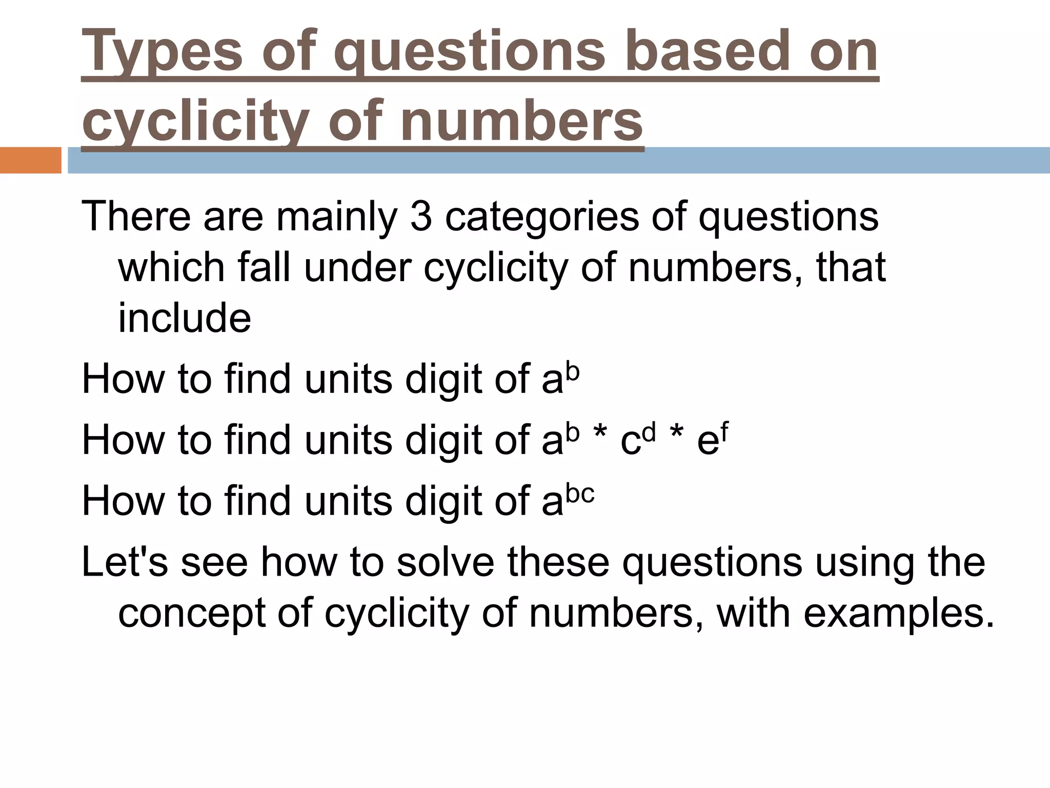 Types of questions based on
cyclicity of numbers
There are mainly 3 categories of questions
which fall under cyclicity of numbers, that
include
How to find units digit of ab
How to find units digit of ab * cd * ef
How to find units digit of abc
Let's see how to solve these questions using the
concept of cyclicity of numbers, with examples.
 