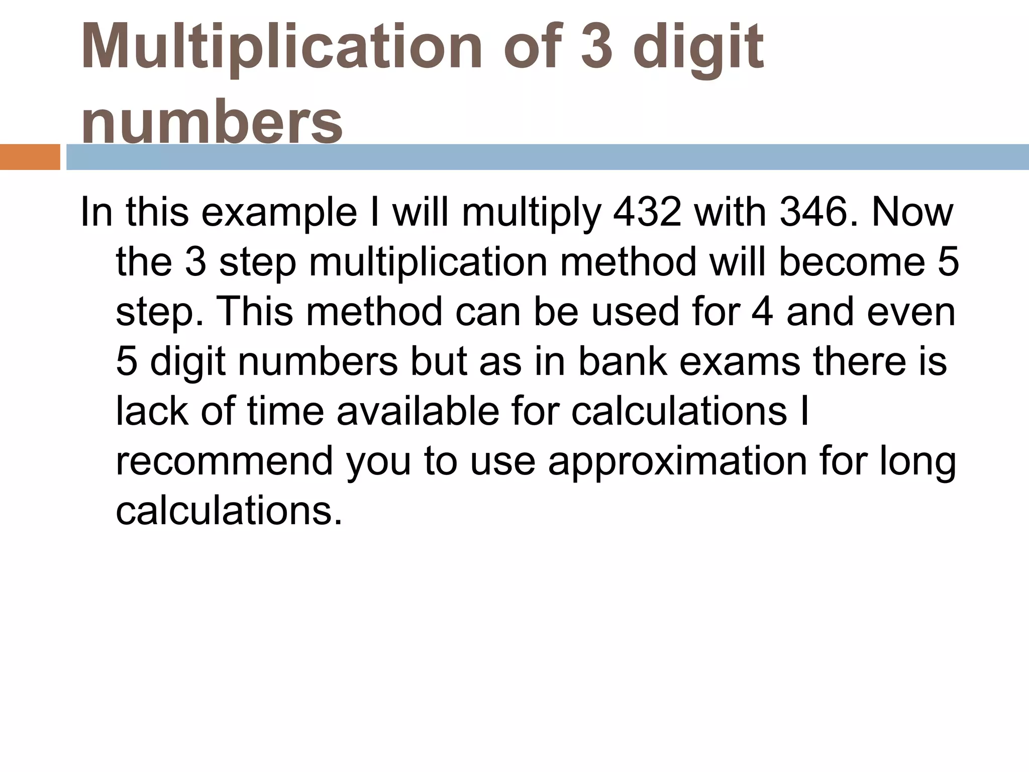 Multiplication of 3 digit
numbers
In this example I will multiply 432 with 346. Now
the 3 step multiplication method will become 5
step. This method can be used for 4 and even
5 digit numbers but as in bank exams there is
lack of time available for calculations I
recommend you to use approximation for long
calculations.
 