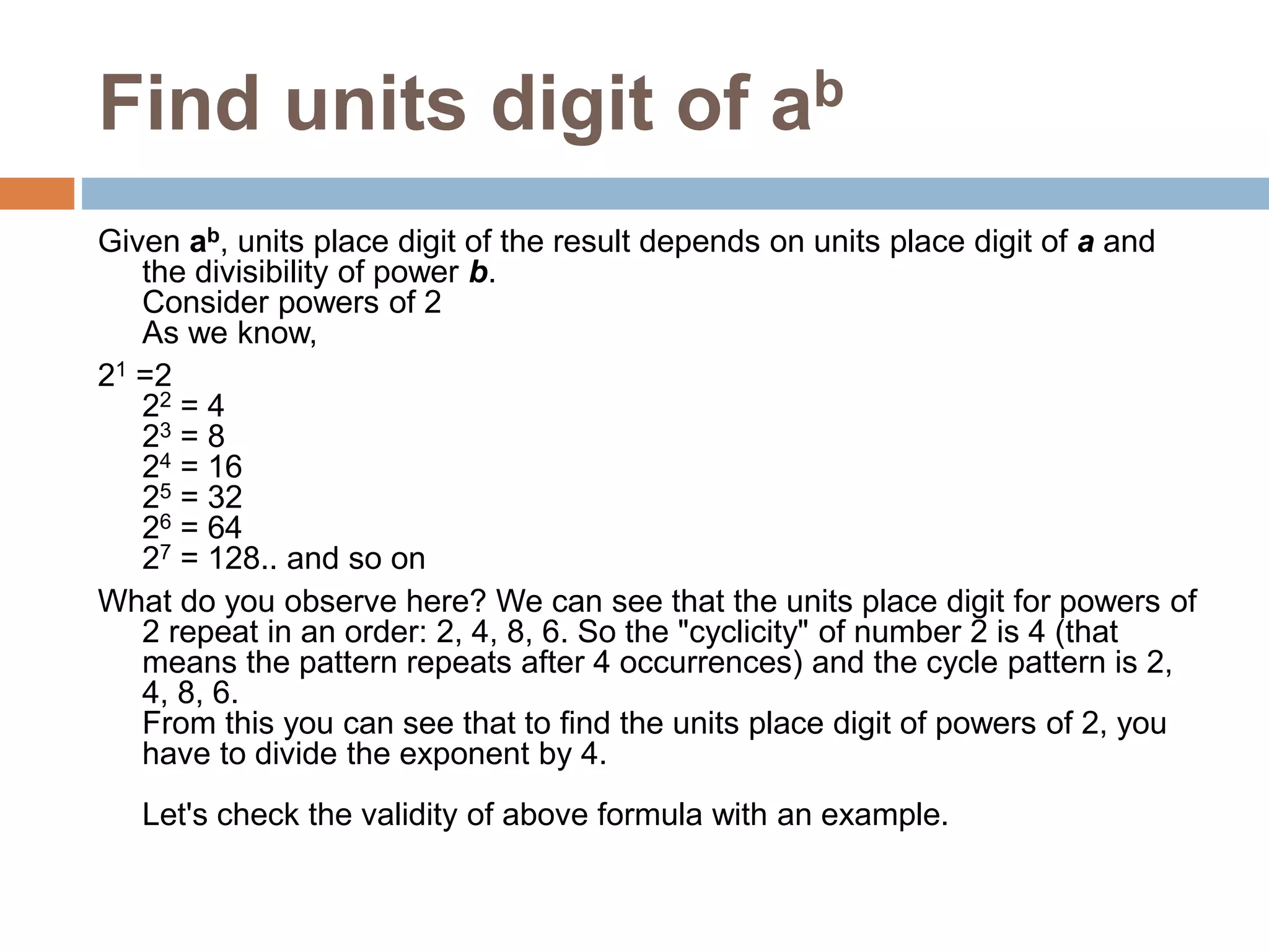 Find units digit of ab
Given ab, units place digit of the result depends on units place digit of a and
the divisibility of power b.
Consider powers of 2
As we know,
21 =2
22 = 4
23 = 8
24 = 16
25 = 32
26 = 64
27 = 128.. and so on
What do you observe here? We can see that the units place digit for powers of
2 repeat in an order: 2, 4, 8, 6. So the "cyclicity" of number 2 is 4 (that
means the pattern repeats after 4 occurrences) and the cycle pattern is 2,
4, 8, 6.
From this you can see that to find the units place digit of powers of 2, you
have to divide the exponent by 4.
Let's check the validity of above formula with an example.
 