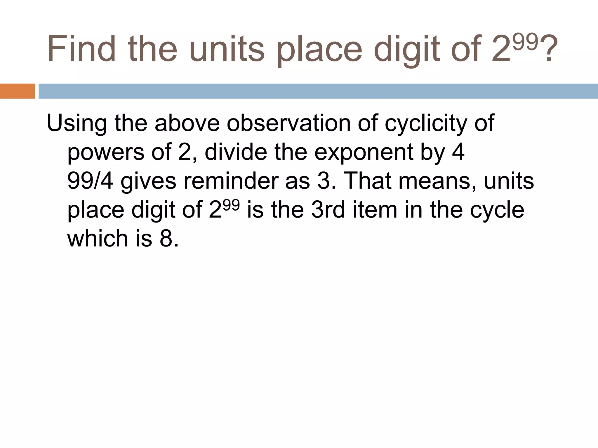 Find the units place digit of 299?
Using the above observation of cyclicity of
powers of 2, divide the exponent by 4
99/4 gives reminder as 3. That means, units
place digit of 299 is the 3rd item in the cycle
which is 8.
 