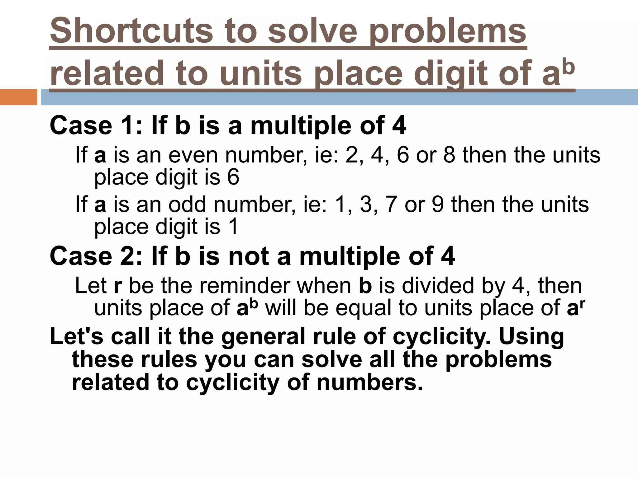 Shortcuts to solve problems
related to units place digit of ab
Case 1: If b is a multiple of 4
If a is an even number, ie: 2, 4, 6 or 8 then the units
place digit is 6
If a is an odd number, ie: 1, 3, 7 or 9 then the units
place digit is 1
Case 2: If b is not a multiple of 4
Let r be the reminder when b is divided by 4, then
units place of ab will be equal to units place of ar
Let's call it the general rule of cyclicity. Using
these rules you can solve all the problems
related to cyclicity of numbers.
 
