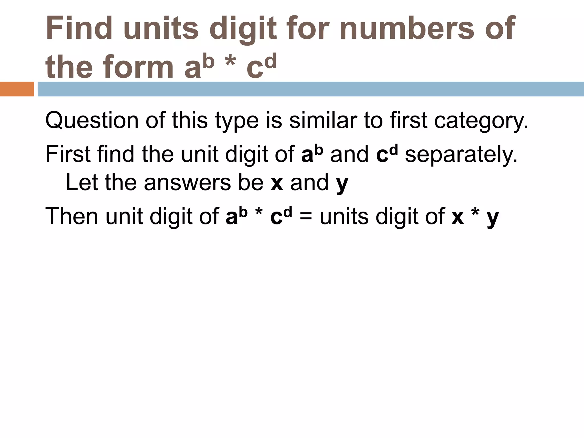 Find units digit for numbers of
the form ab * cd
Question of this type is similar to first category.
First find the unit digit of ab and cd separately.
Let the answers be x and y
Then unit digit of ab * cd = units digit of x * y
 