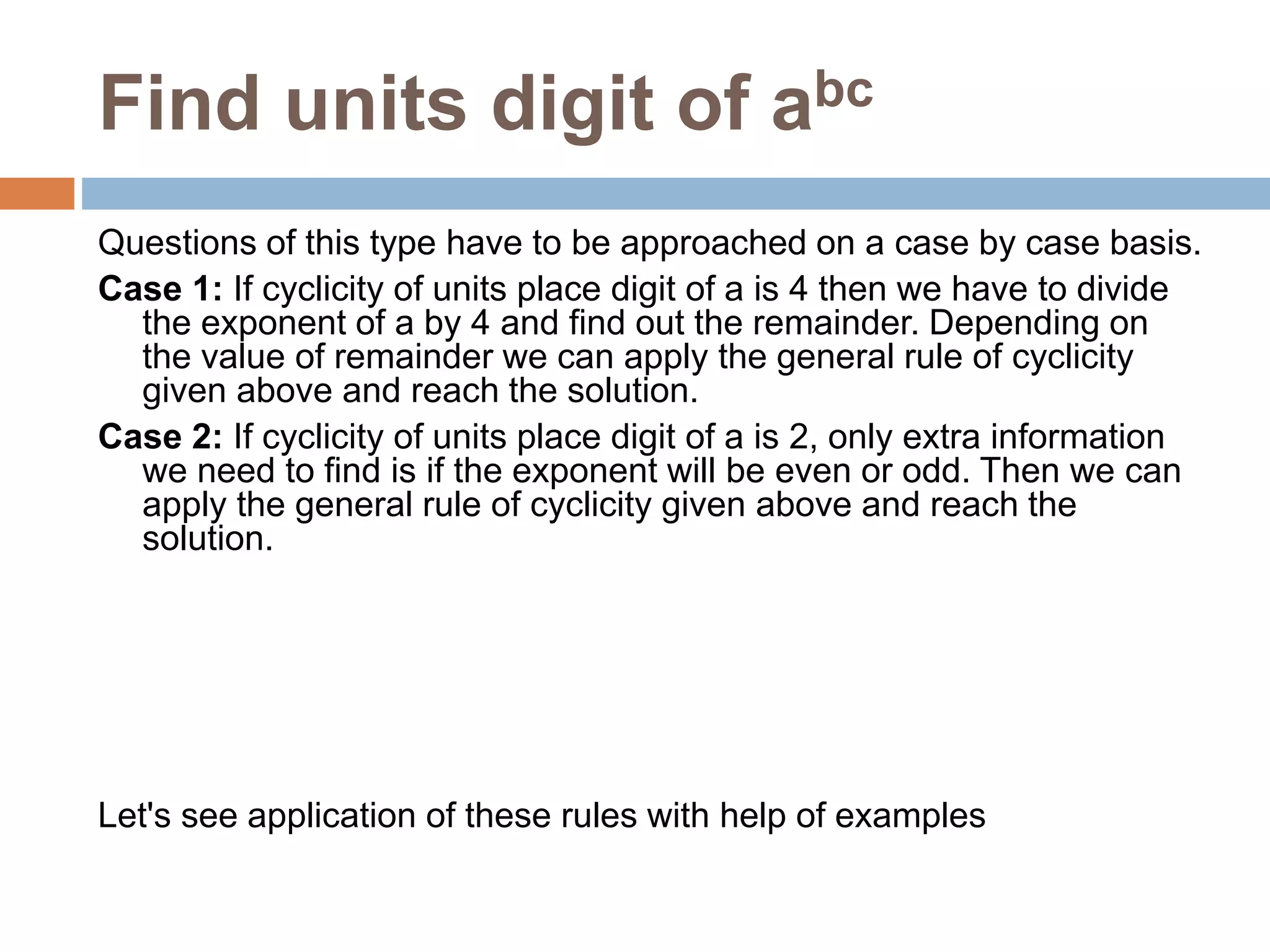 Find units digit of abc
Questions of this type have to be approached on a case by case basis.
Case 1: If cyclicity of units place digit of a is 4 then we have to divide
the exponent of a by 4 and find out the remainder. Depending on
the value of remainder we can apply the general rule of cyclicity
given above and reach the solution.
Case 2: If cyclicity of units place digit of a is 2, only extra information
we need to find is if the exponent will be even or odd. Then we can
apply the general rule of cyclicity given above and reach the
solution.
Let's see application of these rules with help of examples
 