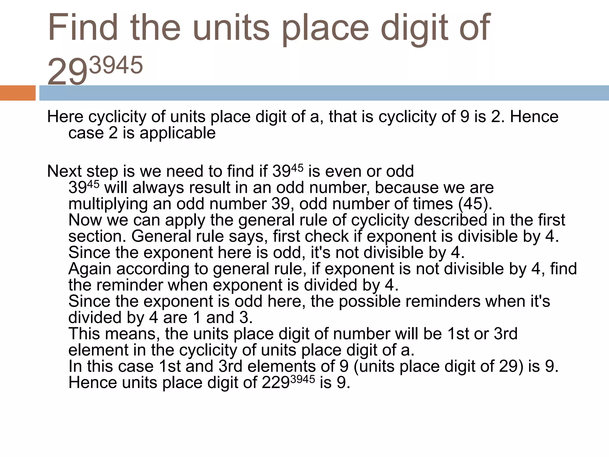 Find the units place digit of
293945
Here cyclicity of units place digit of a, that is cyclicity of 9 is 2. Hence
case 2 is applicable
Next step is we need to find if 3945 is even or odd
3945 will always result in an odd number, because we are
multiplying an odd number 39, odd number of times (45).
Now we can apply the general rule of cyclicity described in the first
section. General rule says, first check if exponent is divisible by 4.
Since the exponent here is odd, it's not divisible by 4.
Again according to general rule, if exponent is not divisible by 4, find
the reminder when exponent is divided by 4.
Since the exponent is odd here, the possible reminders when it's
divided by 4 are 1 and 3.
This means, the units place digit of number will be 1st or 3rd
element in the cyclicity of units place digit of a.
In this case 1st and 3rd elements of 9 (units place digit of 29) is 9.
Hence units place digit of 2293945 is 9.
 