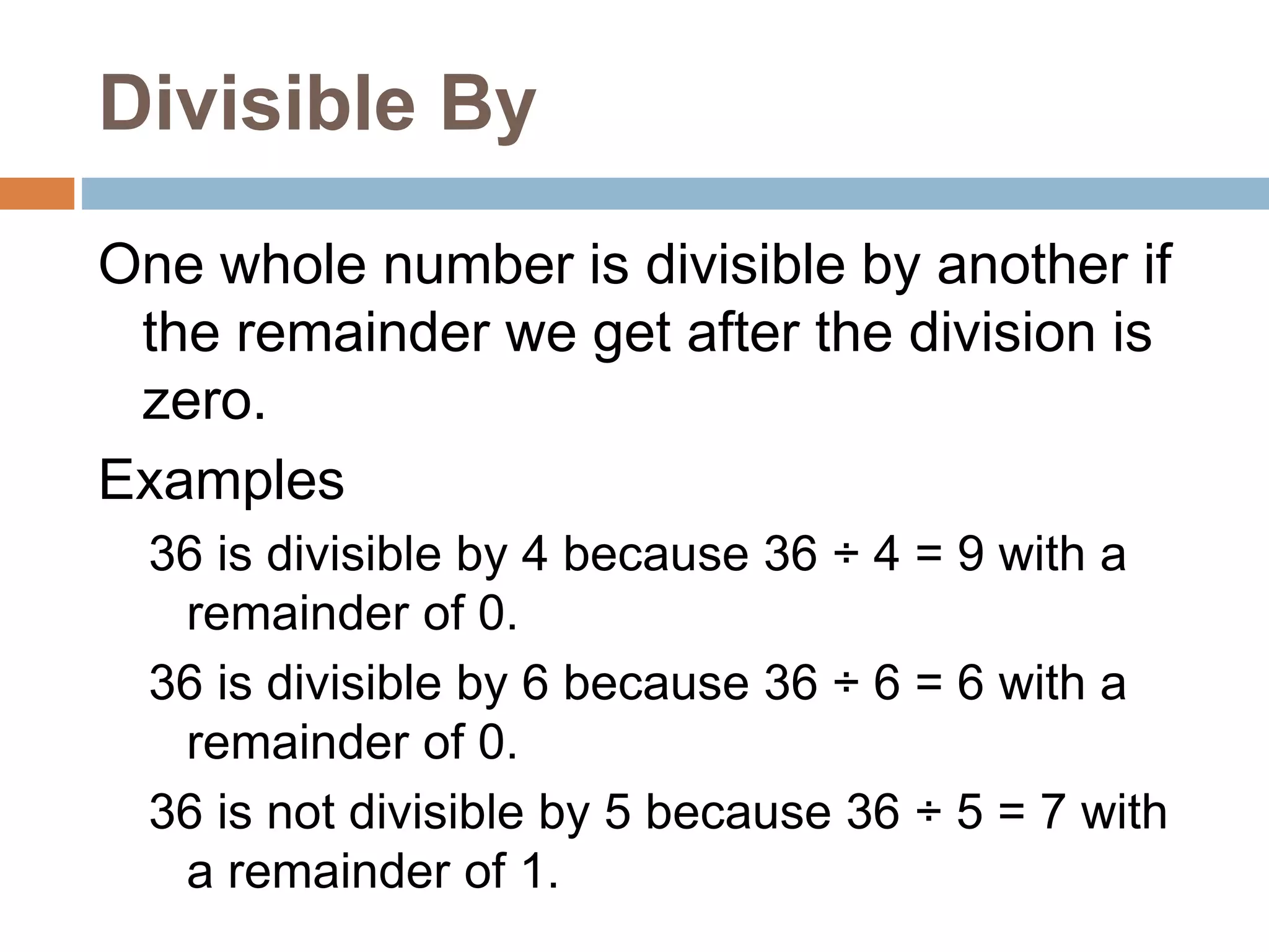 Divisible By
One whole number is divisible by another if
the remainder we get after the division is
zero.
Examples
36 is divisible by 4 because 36 ÷ 4 = 9 with a
remainder of 0.
36 is divisible by 6 because 36 ÷ 6 = 6 with a
remainder of 0.
36 is not divisible by 5 because 36 ÷ 5 = 7 with
a remainder of 1.
 