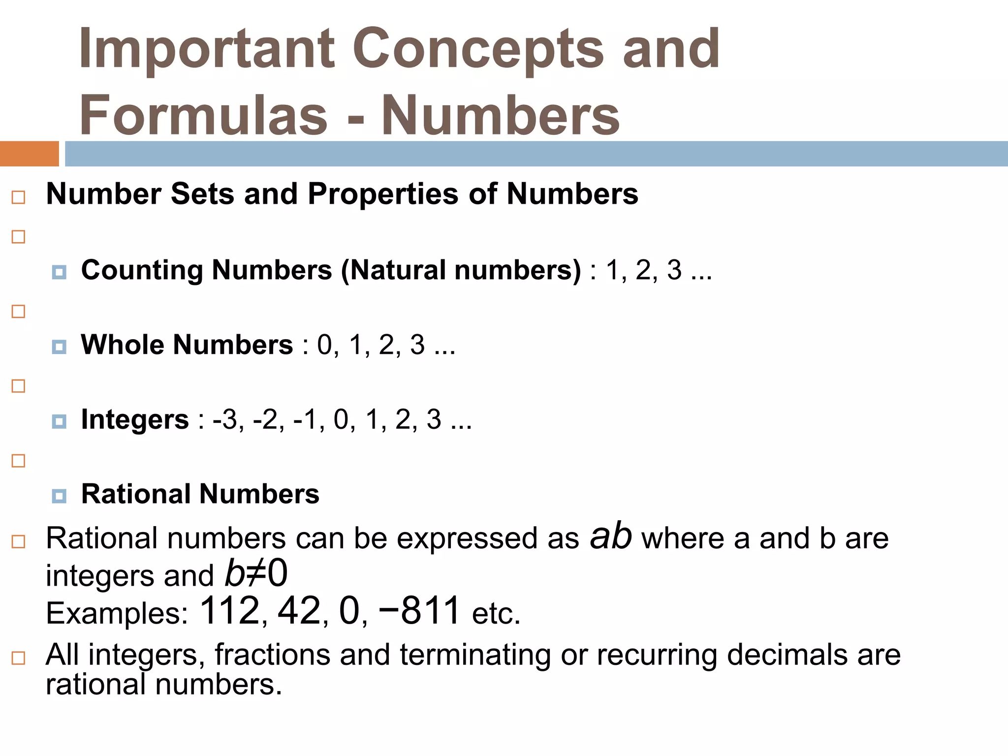 Important Concepts and
Formulas - Numbers
 Number Sets and Properties of Numbers

 Counting Numbers (Natural numbers) : 1, 2, 3 ...

 Whole Numbers : 0, 1, 2, 3 ...

 Integers : -3, -2, -1, 0, 1, 2, 3 ...

 Rational Numbers
 Rational numbers can be expressed as ab where a and b are
integers and b≠0
Examples: 112, 42, 0, −811 etc.
 All integers, fractions and terminating or recurring decimals are
rational numbers.
 