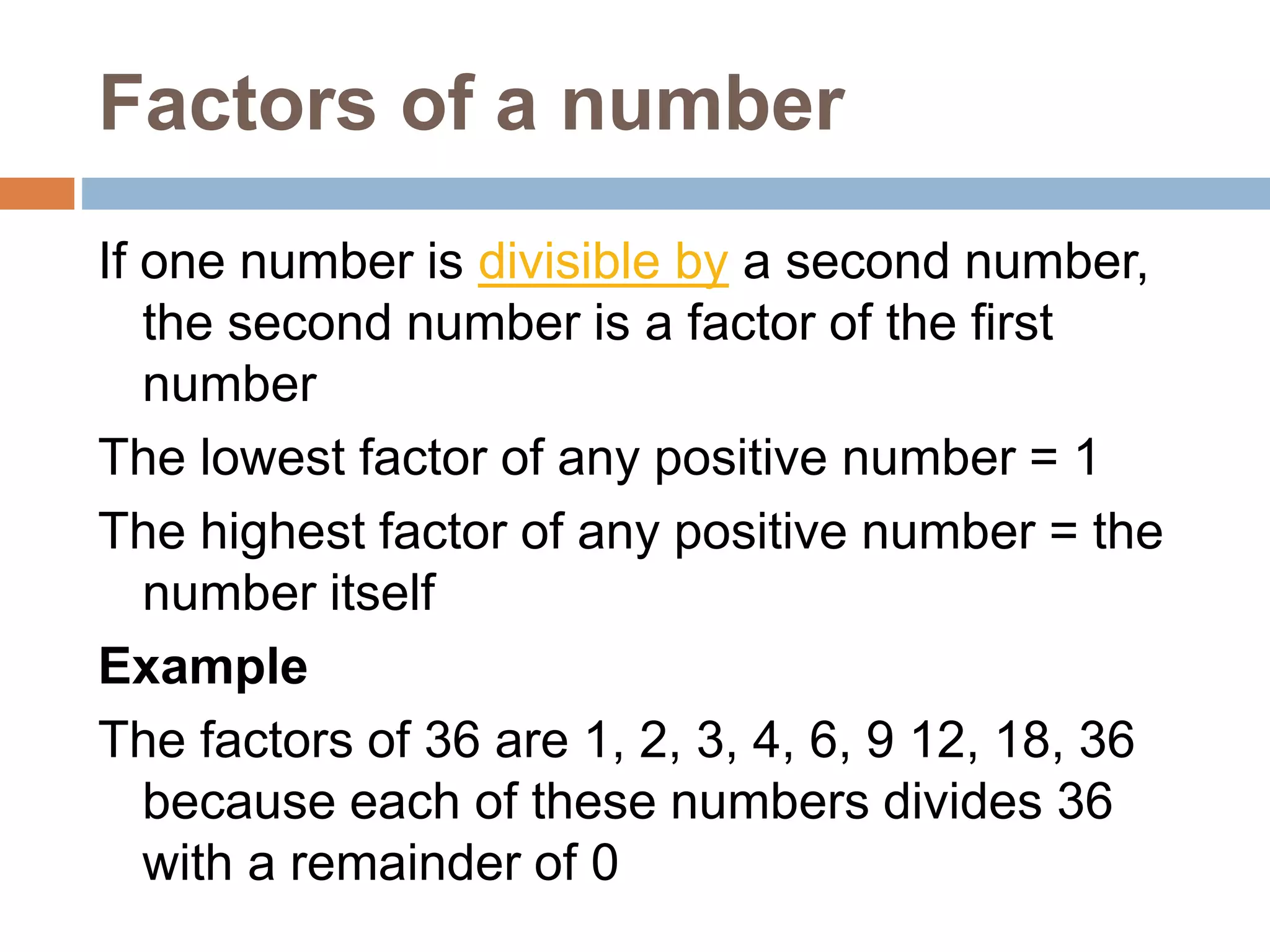 Factors of a number
If one number is divisible by a second number,
the second number is a factor of the first
number
The lowest factor of any positive number = 1
The highest factor of any positive number = the
number itself
Example
The factors of 36 are 1, 2, 3, 4, 6, 9 12, 18, 36
because each of these numbers divides 36
with a remainder of 0
 