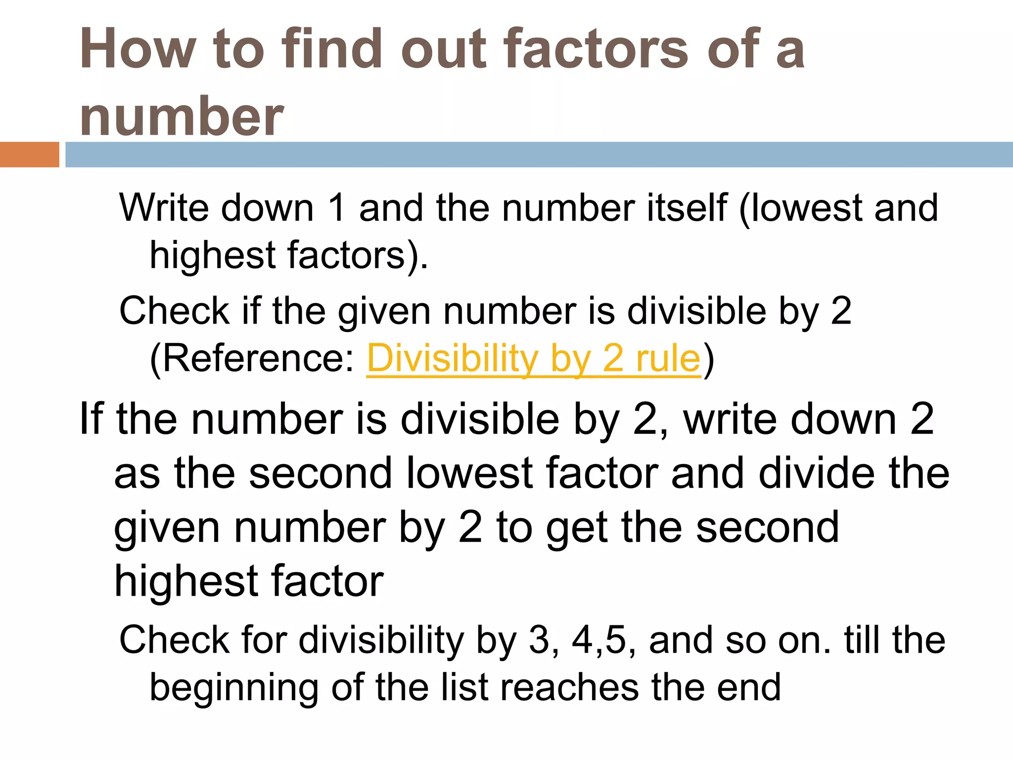 How to find out factors of a
number
Write down 1 and the number itself (lowest and
highest factors).
Check if the given number is divisible by 2
(Reference: Divisibility by 2 rule)
If the number is divisible by 2, write down 2
as the second lowest factor and divide the
given number by 2 to get the second
highest factor
Check for divisibility by 3, 4,5, and so on. till the
beginning of the list reaches the end
 