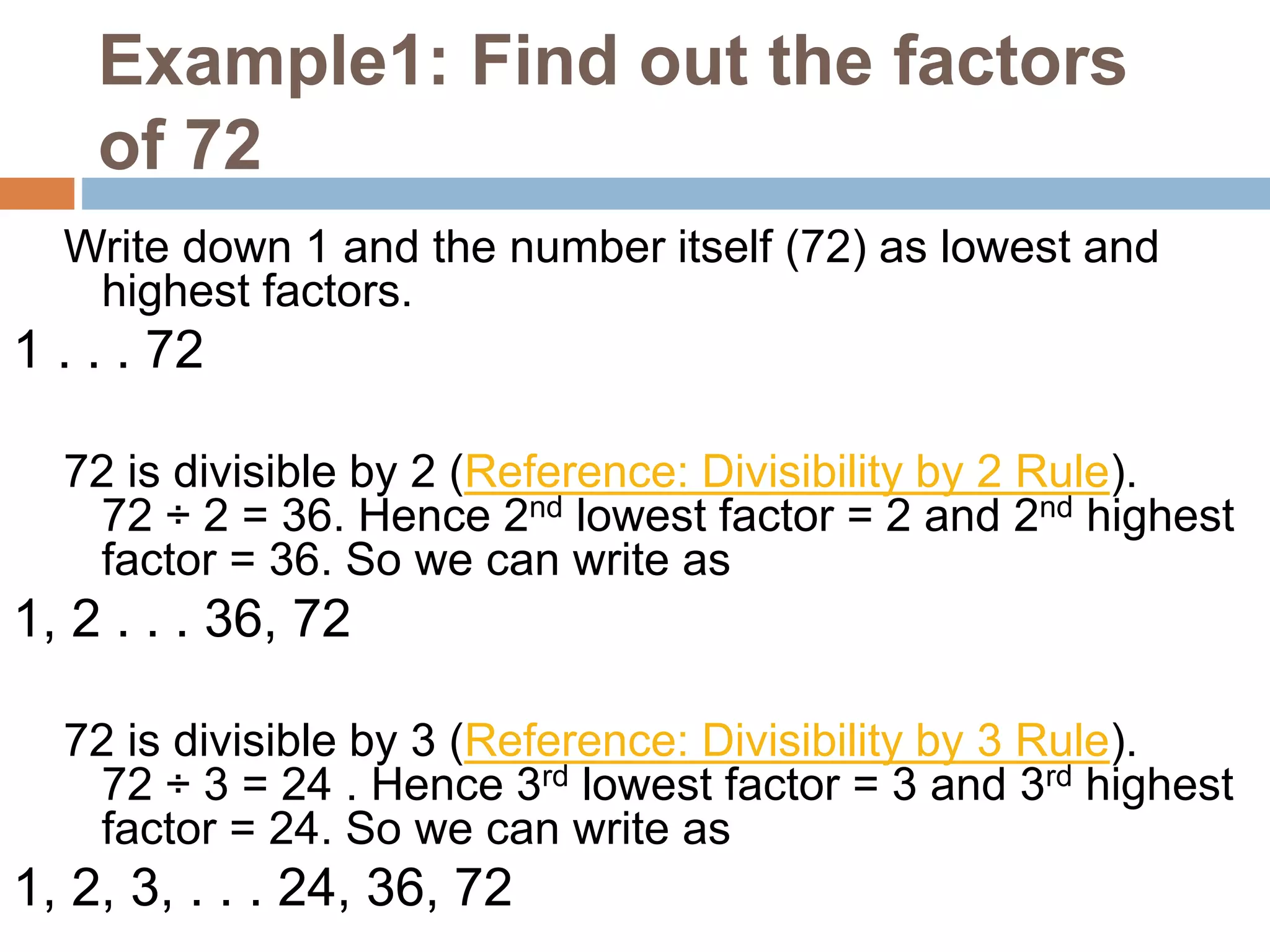 Example1: Find out the factors
of 72
Write down 1 and the number itself (72) as lowest and
highest factors.
1 . . . 72
72 is divisible by 2 (Reference: Divisibility by 2 Rule).
72 ÷ 2 = 36. Hence 2nd lowest factor = 2 and 2nd highest
factor = 36. So we can write as
1, 2 . . . 36, 72
72 is divisible by 3 (Reference: Divisibility by 3 Rule).
72 ÷ 3 = 24 . Hence 3rd lowest factor = 3 and 3rd highest
factor = 24. So we can write as
1, 2, 3, . . . 24, 36, 72
 