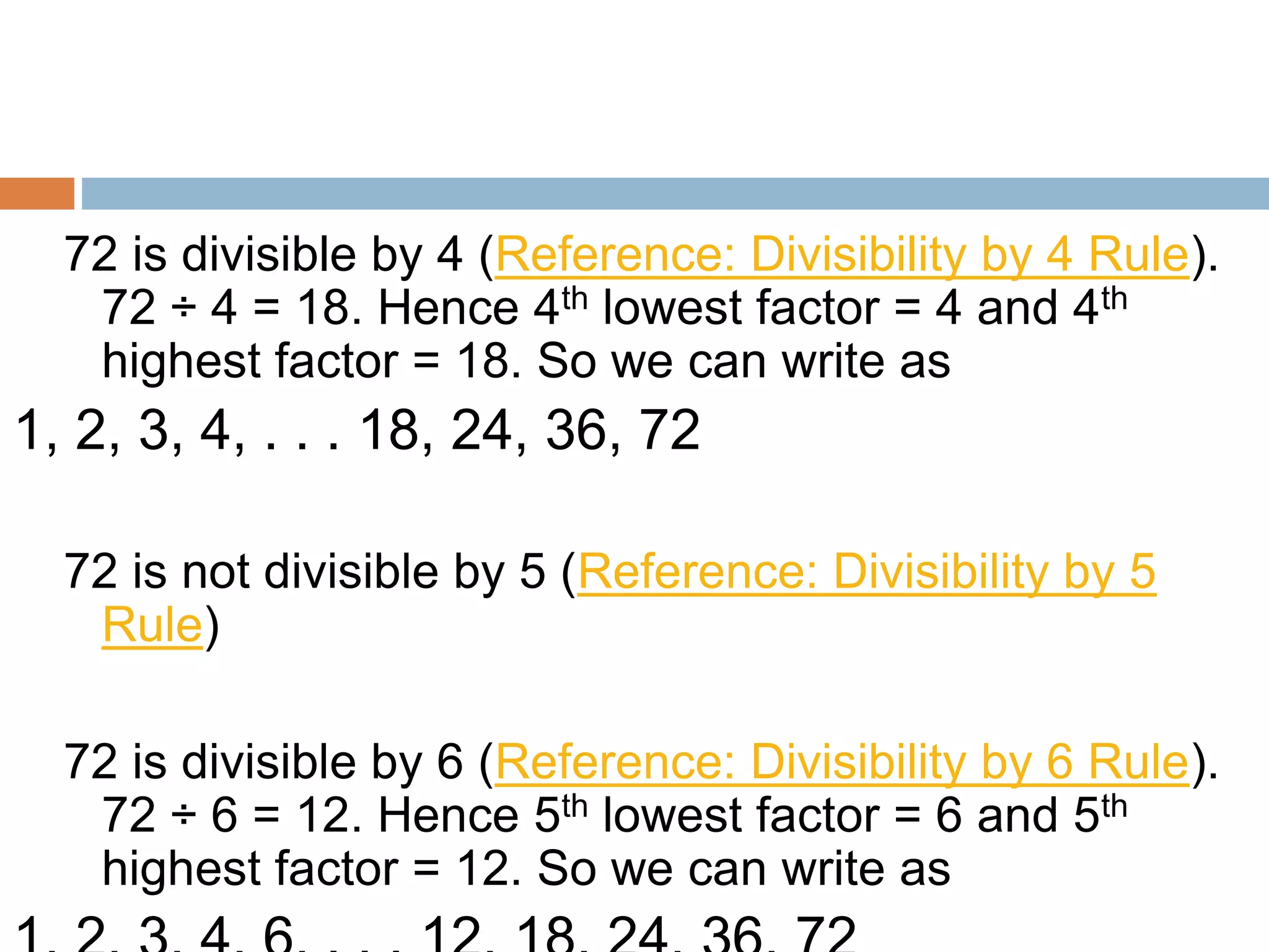 72 is divisible by 4 (Reference: Divisibility by 4 Rule).
72 ÷ 4 = 18. Hence 4th lowest factor = 4 and 4th
highest factor = 18. So we can write as
1, 2, 3, 4, . . . 18, 24, 36, 72
72 is not divisible by 5 (Reference: Divisibility by 5
Rule)
72 is divisible by 6 (Reference: Divisibility by 6 Rule).
72 ÷ 6 = 12. Hence 5th lowest factor = 6 and 5th
highest factor = 12. So we can write as
 