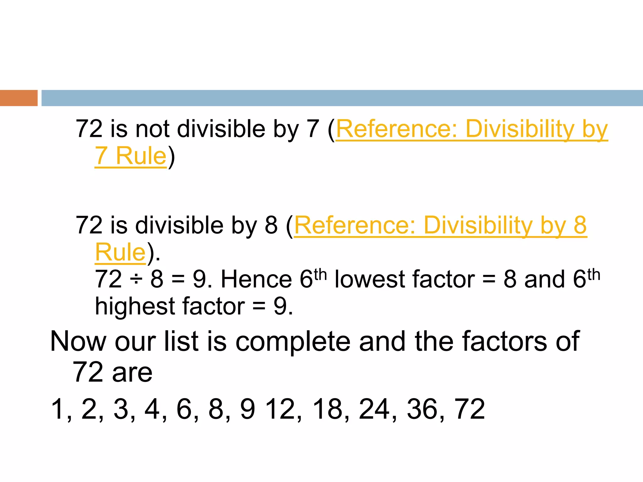 72 is not divisible by 7 (Reference: Divisibility by
7 Rule)
72 is divisible by 8 (Reference: Divisibility by 8
Rule).
72 ÷ 8 = 9. Hence 6th lowest factor = 8 and 6th
highest factor = 9.
Now our list is complete and the factors of
72 are
1, 2, 3, 4, 6, 8, 9 12, 18, 24, 36, 72
 