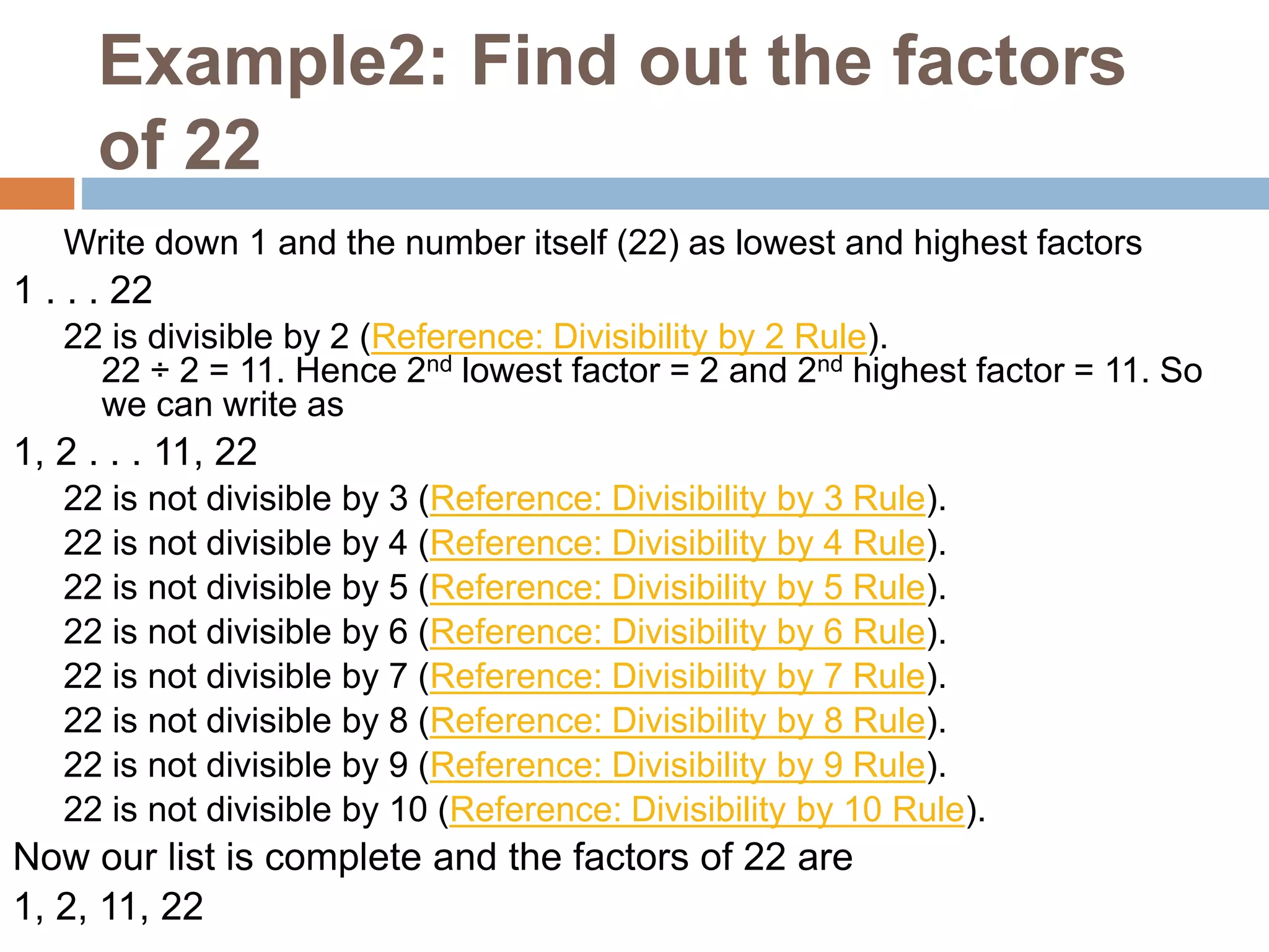 Example2: Find out the factors
of 22
Write down 1 and the number itself (22) as lowest and highest factors
1 . . . 22
22 is divisible by 2 (Reference: Divisibility by 2 Rule).
22 ÷ 2 = 11. Hence 2nd lowest factor = 2 and 2nd highest factor = 11. So
we can write as
1, 2 . . . 11, 22
22 is not divisible by 3 (Reference: Divisibility by 3 Rule).
22 is not divisible by 4 (Reference: Divisibility by 4 Rule).
22 is not divisible by 5 (Reference: Divisibility by 5 Rule).
22 is not divisible by 6 (Reference: Divisibility by 6 Rule).
22 is not divisible by 7 (Reference: Divisibility by 7 Rule).
22 is not divisible by 8 (Reference: Divisibility by 8 Rule).
22 is not divisible by 9 (Reference: Divisibility by 9 Rule).
22 is not divisible by 10 (Reference: Divisibility by 10 Rule).
Now our list is complete and the factors of 22 are
1, 2, 11, 22
 