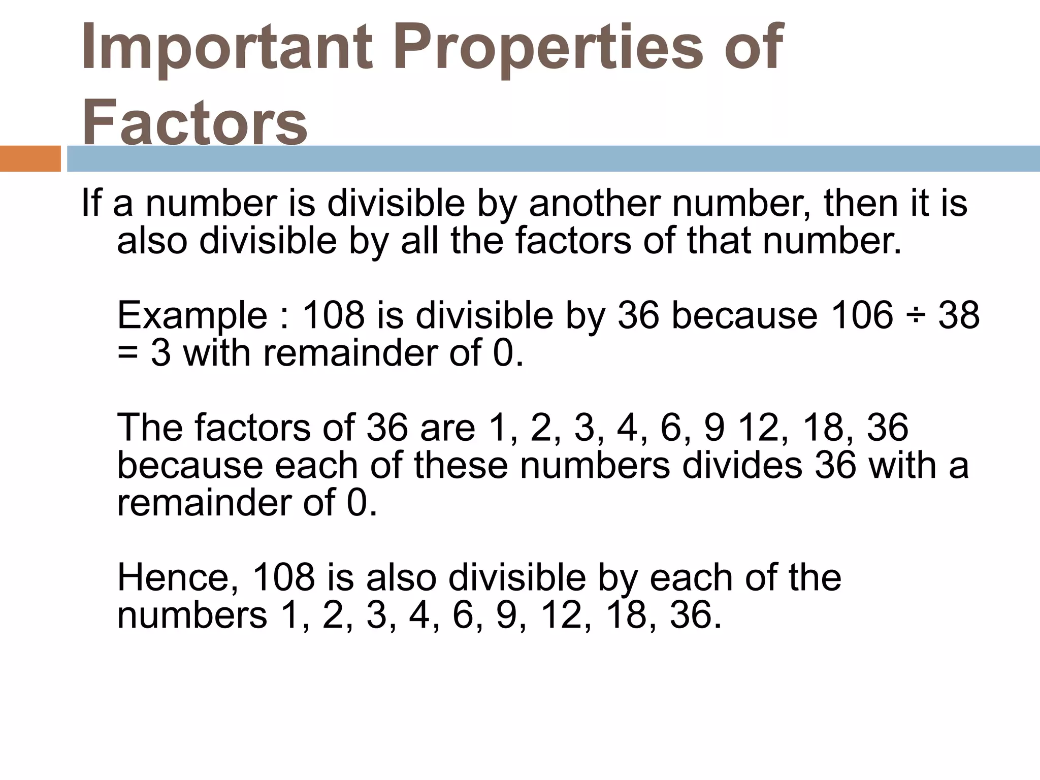 Important Properties of
Factors
If a number is divisible by another number, then it is
also divisible by all the factors of that number.
Example : 108 is divisible by 36 because 106 ÷ 38
= 3 with remainder of 0.
The factors of 36 are 1, 2, 3, 4, 6, 9 12, 18, 36
because each of these numbers divides 36 with a
remainder of 0.
Hence, 108 is also divisible by each of the
numbers 1, 2, 3, 4, 6, 9, 12, 18, 36.
 