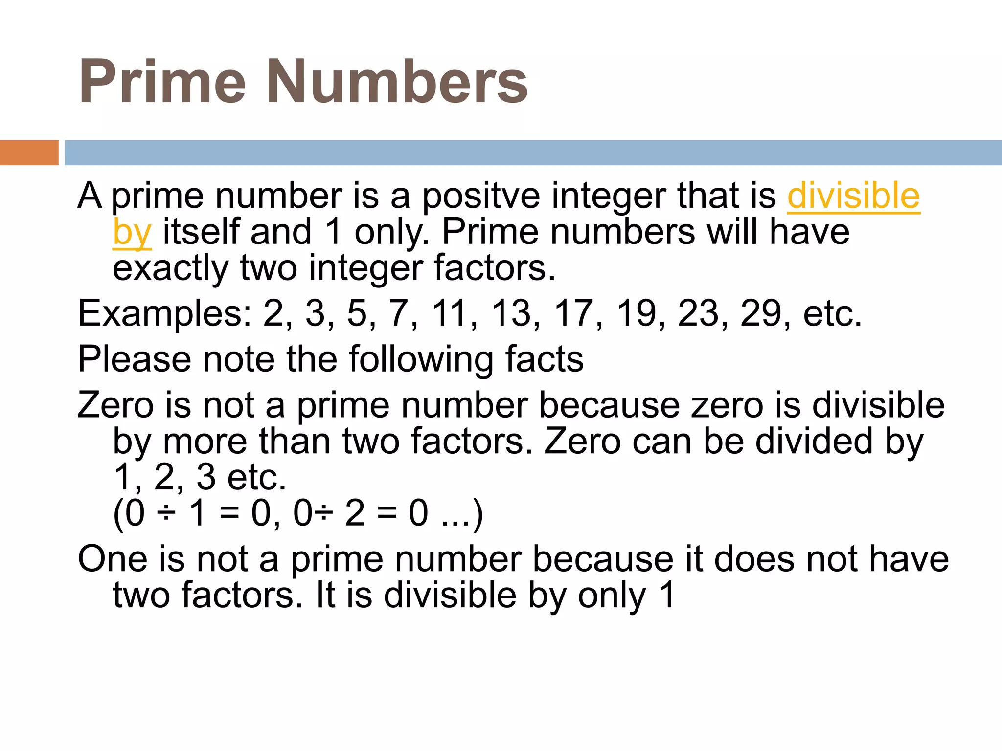 Prime Numbers
A prime number is a positve integer that is divisible
by itself and 1 only. Prime numbers will have
exactly two integer factors.
Examples: 2, 3, 5, 7, 11, 13, 17, 19, 23, 29, etc.
Please note the following facts
Zero is not a prime number because zero is divisible
by more than two factors. Zero can be divided by
1, 2, 3 etc.
(0 ÷ 1 = 0, 0÷ 2 = 0 ...)
One is not a prime number because it does not have
two factors. It is divisible by only 1
 