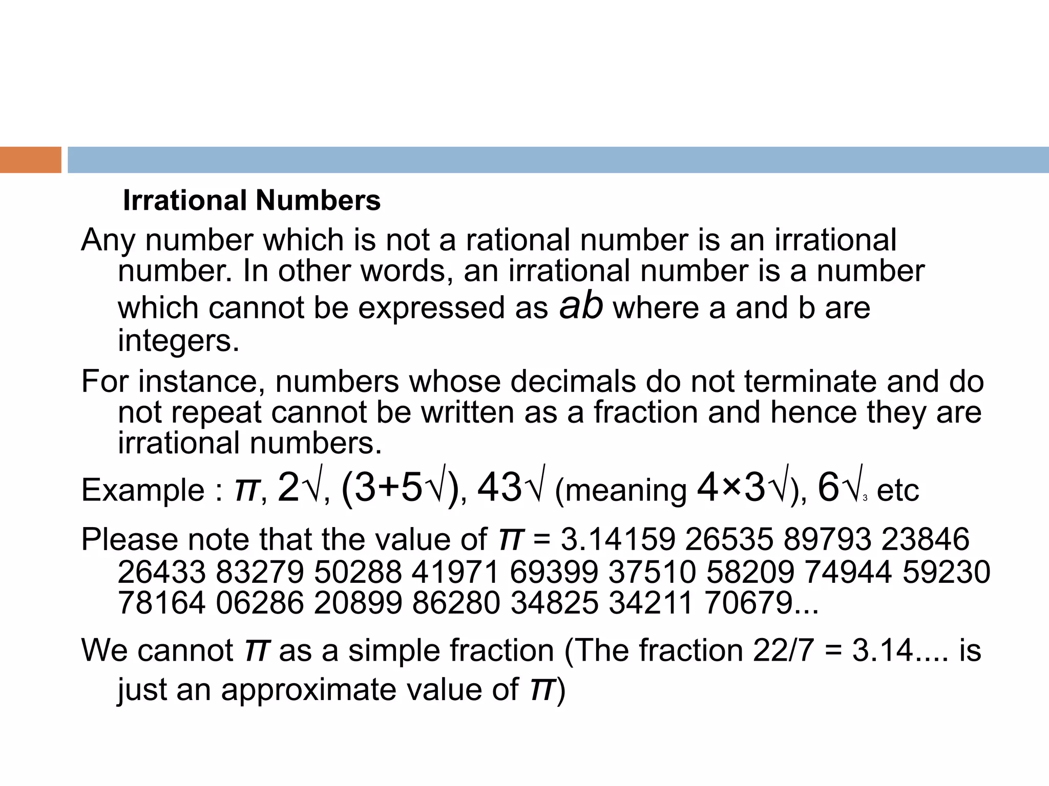 Irrational Numbers
Any number which is not a rational number is an irrational
number. In other words, an irrational number is a number
which cannot be expressed as ab where a and b are
integers.
For instance, numbers whose decimals do not terminate and do
not repeat cannot be written as a fraction and hence they are
irrational numbers.
Example : π, 2√, (3+5√), 43√ (meaning 4×3√), 6√3 etc
Please note that the value of π = 3.14159 26535 89793 23846
26433 83279 50288 41971 69399 37510 58209 74944 59230
78164 06286 20899 86280 34825 34211 70679...
We cannot π as a simple fraction (The fraction 22/7 = 3.14.... is
just an approximate value of π)
 