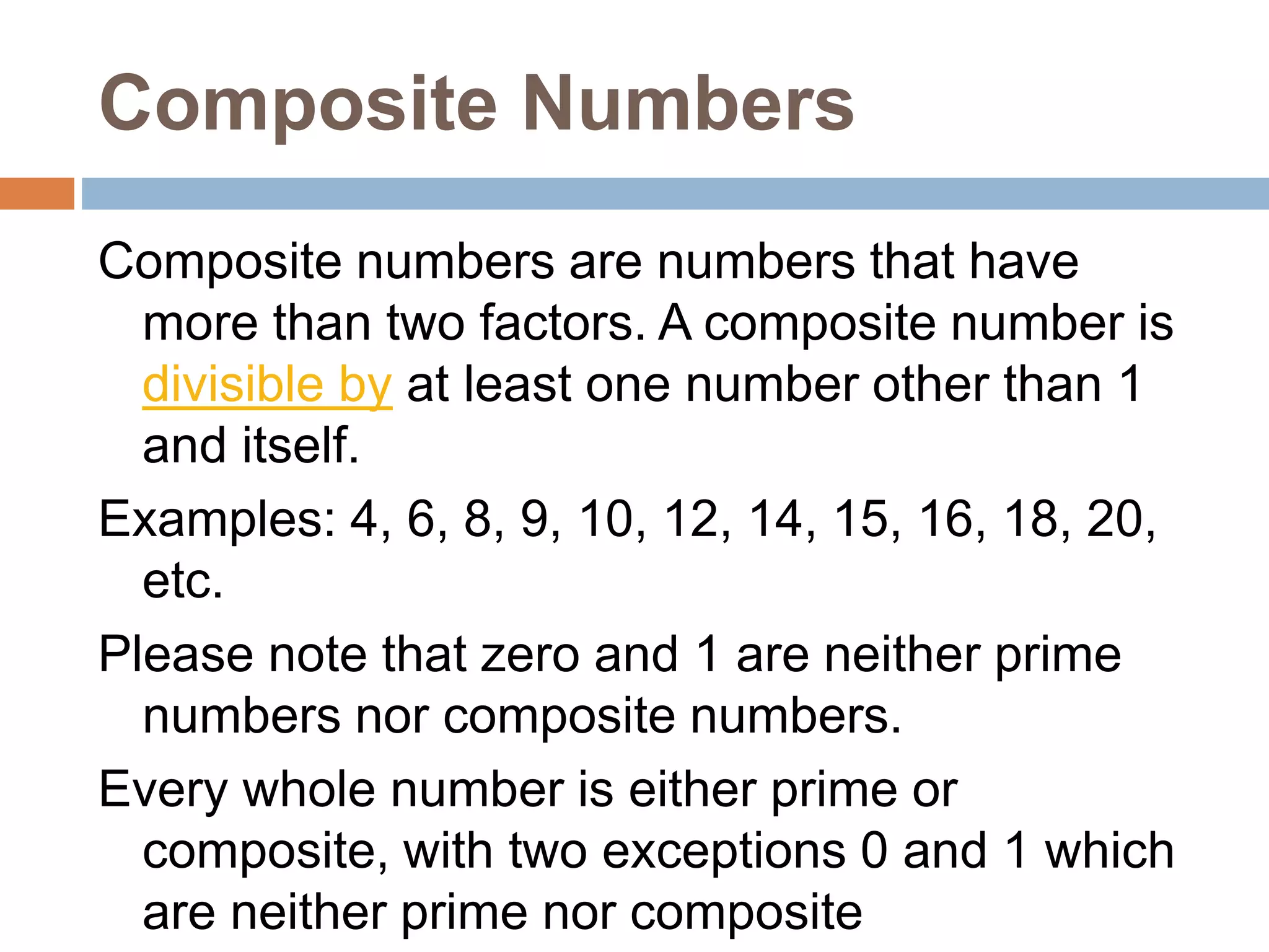 Composite Numbers
Composite numbers are numbers that have
more than two factors. A composite number is
divisible by at least one number other than 1
and itself.
Examples: 4, 6, 8, 9, 10, 12, 14, 15, 16, 18, 20,
etc.
Please note that zero and 1 are neither prime
numbers nor composite numbers.
Every whole number is either prime or
composite, with two exceptions 0 and 1 which
are neither prime nor composite
 