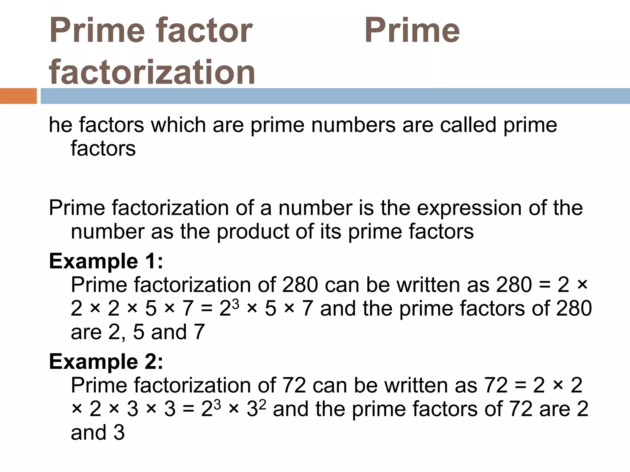 Prime factor Prime
factorization
he factors which are prime numbers are called prime
factors
Prime factorization of a number is the expression of the
number as the product of its prime factors
Example 1:
Prime factorization of 280 can be written as 280 = 2 ×
2 × 2 × 5 × 7 = 23 × 5 × 7 and the prime factors of 280
are 2, 5 and 7
Example 2:
Prime factorization of 72 can be written as 72 = 2 × 2
× 2 × 3 × 3 = 23 × 32 and the prime factors of 72 are 2
and 3
 