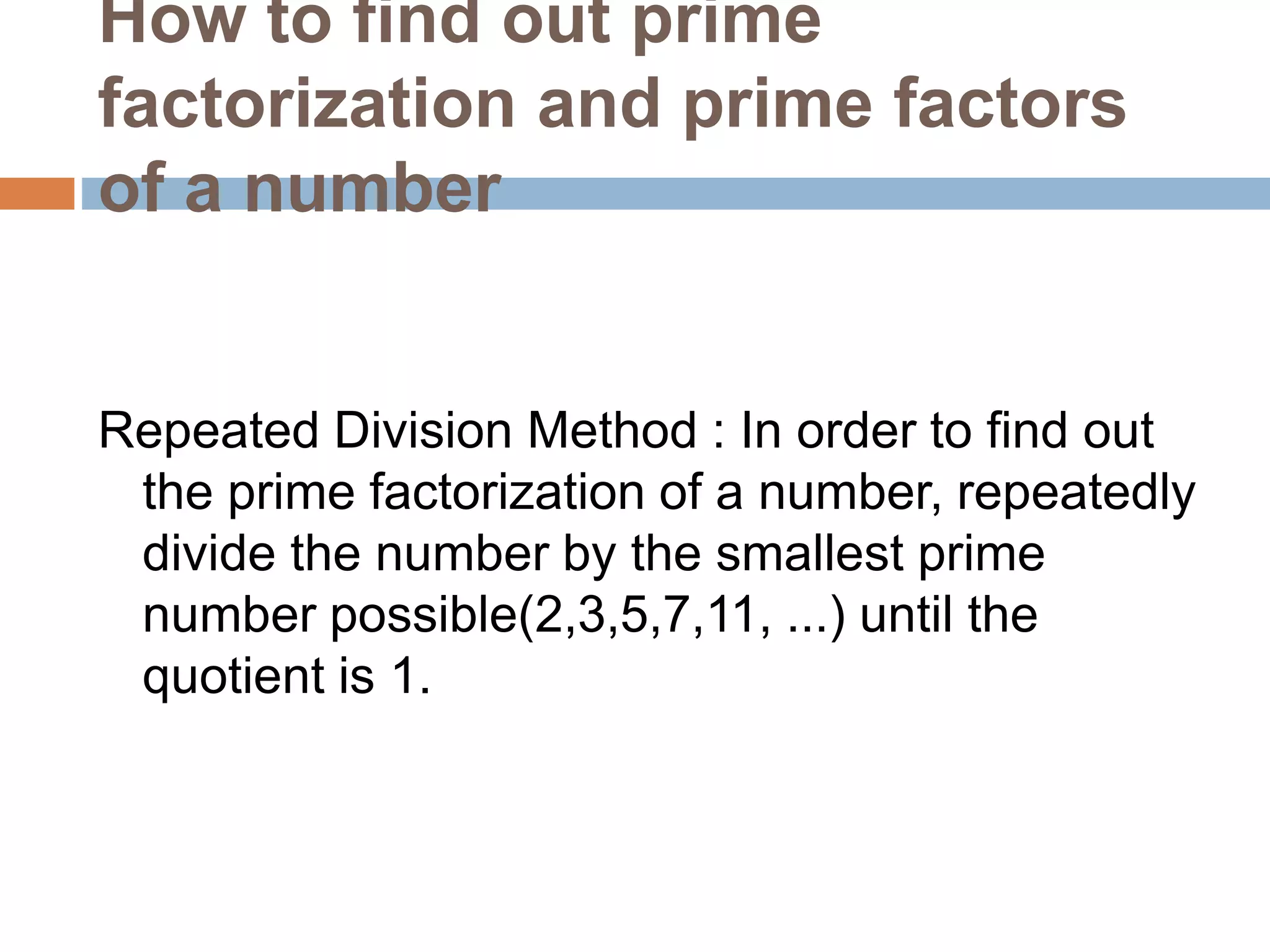 How to find out prime
factorization and prime factors
of a number
Repeated Division Method : In order to find out
the prime factorization of a number, repeatedly
divide the number by the smallest prime
number possible(2,3,5,7,11, ...) until the
quotient is 1.
 