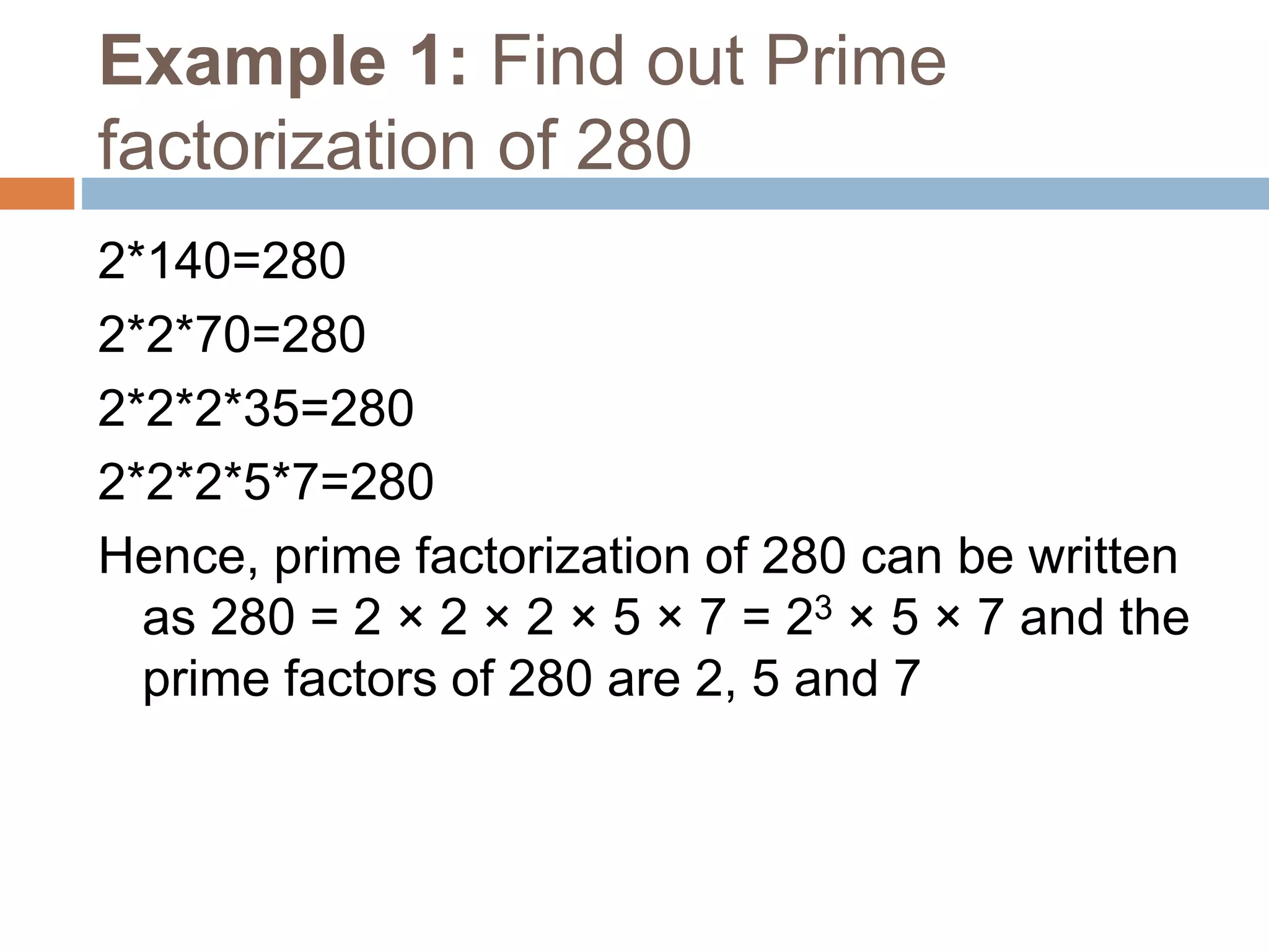 Example 1: Find out Prime
factorization of 280
2*140=280
2*2*70=280
2*2*2*35=280
2*2*2*5*7=280
Hence, prime factorization of 280 can be written
as 280 = 2 × 2 × 2 × 5 × 7 = 23 × 5 × 7 and the
prime factors of 280 are 2, 5 and 7
 