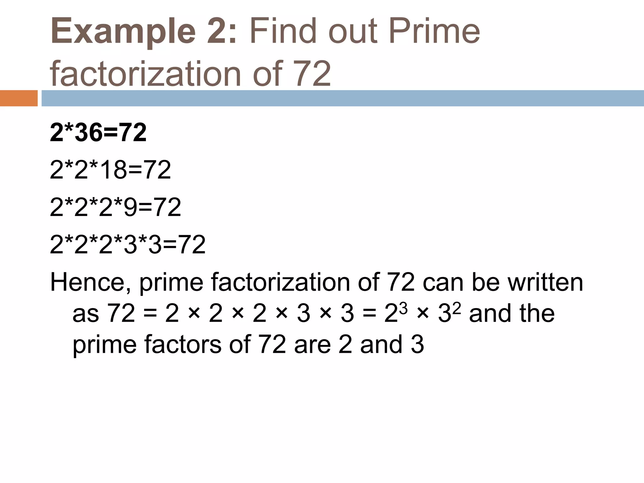 Example 2: Find out Prime
factorization of 72
2*36=72
2*2*18=72
2*2*2*9=72
2*2*2*3*3=72
Hence, prime factorization of 72 can be written
as 72 = 2 × 2 × 2 × 3 × 3 = 23 × 32 and the
prime factors of 72 are 2 and 3
 
