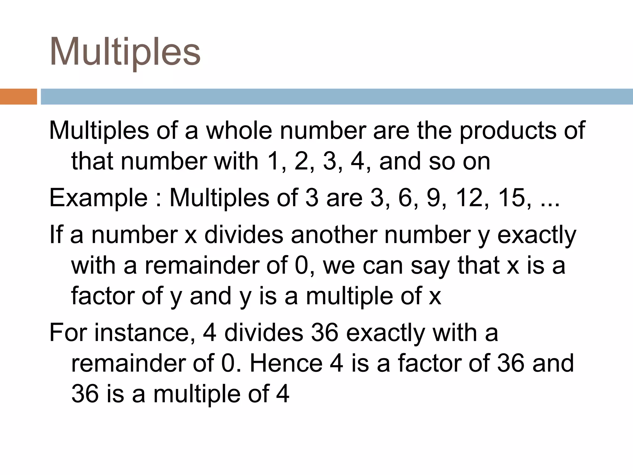 Multiples
Multiples of a whole number are the products of
that number with 1, 2, 3, 4, and so on
Example : Multiples of 3 are 3, 6, 9, 12, 15, ...
If a number x divides another number y exactly
with a remainder of 0, we can say that x is a
factor of y and y is a multiple of x
For instance, 4 divides 36 exactly with a
remainder of 0. Hence 4 is a factor of 36 and
36 is a multiple of 4
 