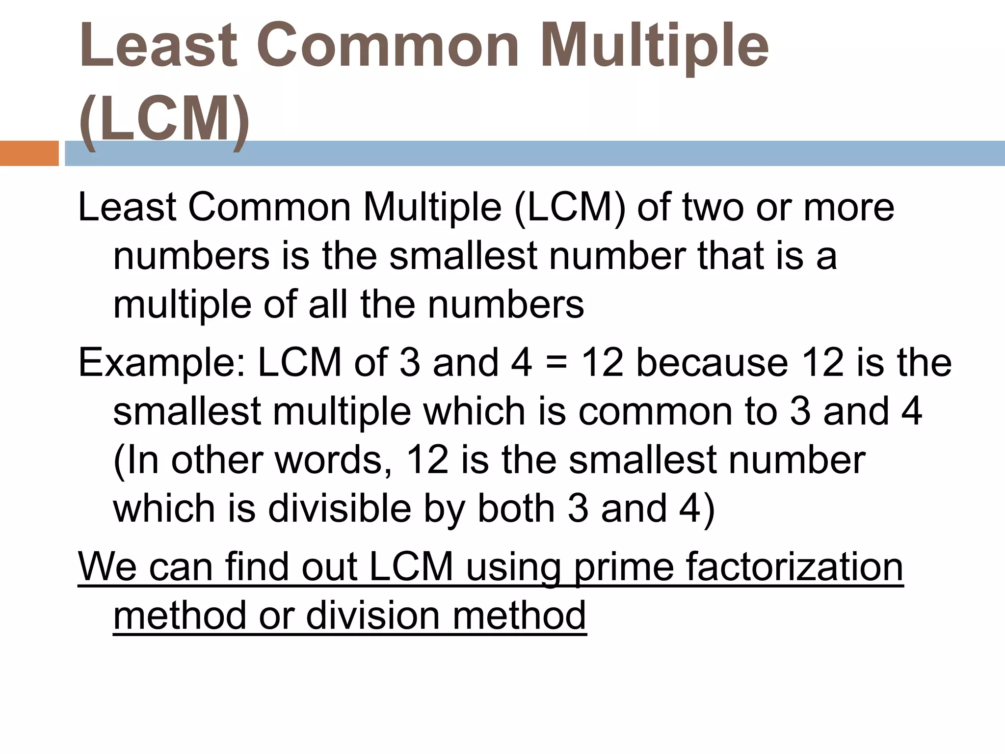 Least Common Multiple
(LCM)
Least Common Multiple (LCM) of two or more
numbers is the smallest number that is a
multiple of all the numbers
Example: LCM of 3 and 4 = 12 because 12 is the
smallest multiple which is common to 3 and 4
(In other words, 12 is the smallest number
which is divisible by both 3 and 4)
We can find out LCM using prime factorization
method or division method
 