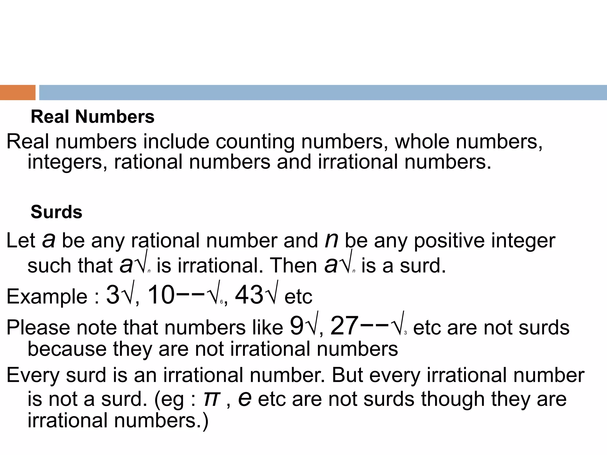 Real Numbers
Real numbers include counting numbers, whole numbers,
integers, rational numbers and irrational numbers.
Surds
Let a be any rational number and n be any positive integer
such that a√n is irrational. Then a√n is a surd.
Example : 3√, 10−−√6, 43√ etc
Please note that numbers like 9√, 27−−√3 etc are not surds
because they are not irrational numbers
Every surd is an irrational number. But every irrational number
is not a surd. (eg : π , e etc are not surds though they are
irrational numbers.)
 