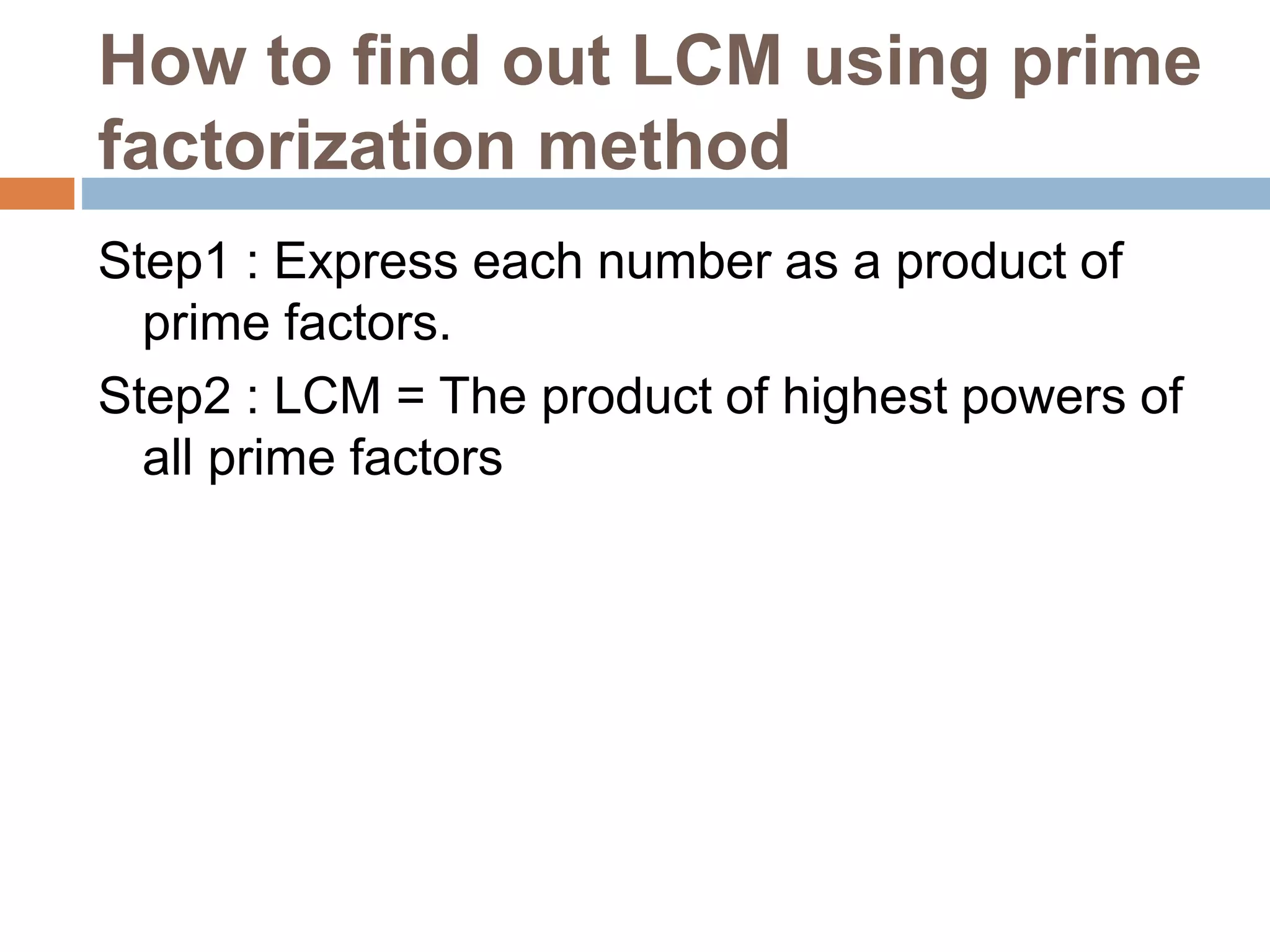 How to find out LCM using prime
factorization method
Step1 : Express each number as a product of
prime factors.
Step2 : LCM = The product of highest powers of
all prime factors
 