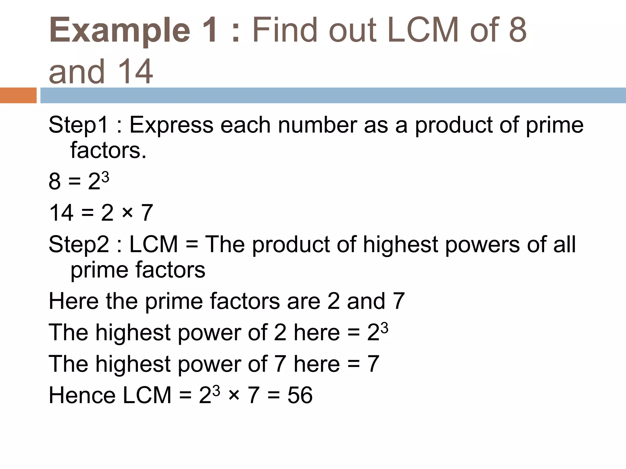 Example 1 : Find out LCM of 8
and 14
Step1 : Express each number as a product of prime
factors.
8 = 23
14 = 2 × 7
Step2 : LCM = The product of highest powers of all
prime factors
Here the prime factors are 2 and 7
The highest power of 2 here = 23
The highest power of 7 here = 7
Hence LCM = 23 × 7 = 56
 