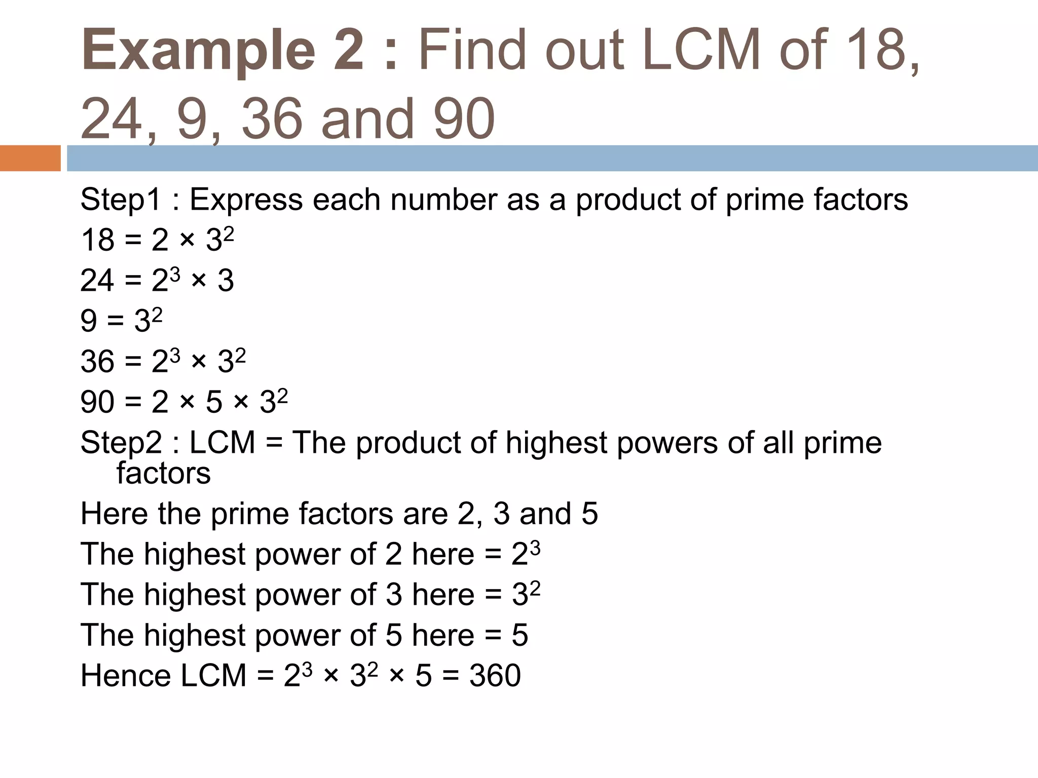 Example 2 : Find out LCM of 18,
24, 9, 36 and 90
Step1 : Express each number as a product of prime factors
18 = 2 × 32
24 = 23 × 3
9 = 32
36 = 23 × 32
90 = 2 × 5 × 32
Step2 : LCM = The product of highest powers of all prime
factors
Here the prime factors are 2, 3 and 5
The highest power of 2 here = 23
The highest power of 3 here = 32
The highest power of 5 here = 5
Hence LCM = 23 × 32 × 5 = 360
 