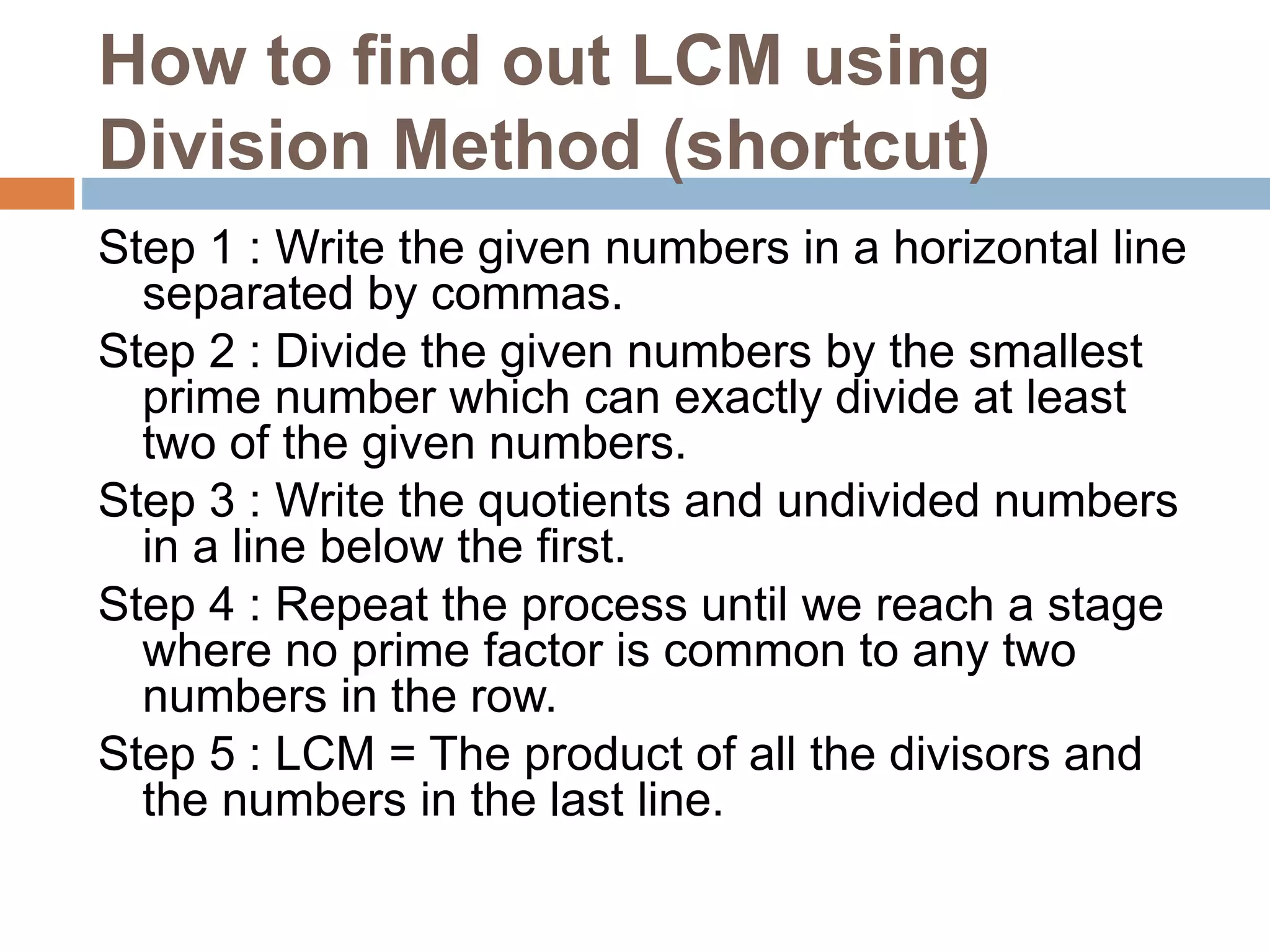 How to find out LCM using
Division Method (shortcut)
Step 1 : Write the given numbers in a horizontal line
separated by commas.
Step 2 : Divide the given numbers by the smallest
prime number which can exactly divide at least
two of the given numbers.
Step 3 : Write the quotients and undivided numbers
in a line below the first.
Step 4 : Repeat the process until we reach a stage
where no prime factor is common to any two
numbers in the row.
Step 5 : LCM = The product of all the divisors and
the numbers in the last line.
 