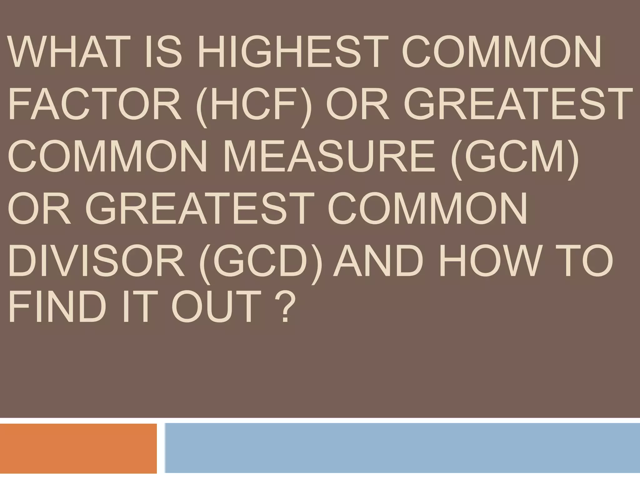 WHAT IS HIGHEST COMMON
FACTOR (HCF) OR GREATEST
COMMON MEASURE (GCM)
OR GREATEST COMMON
DIVISOR (GCD) AND HOW TO
FIND IT OUT ?
 