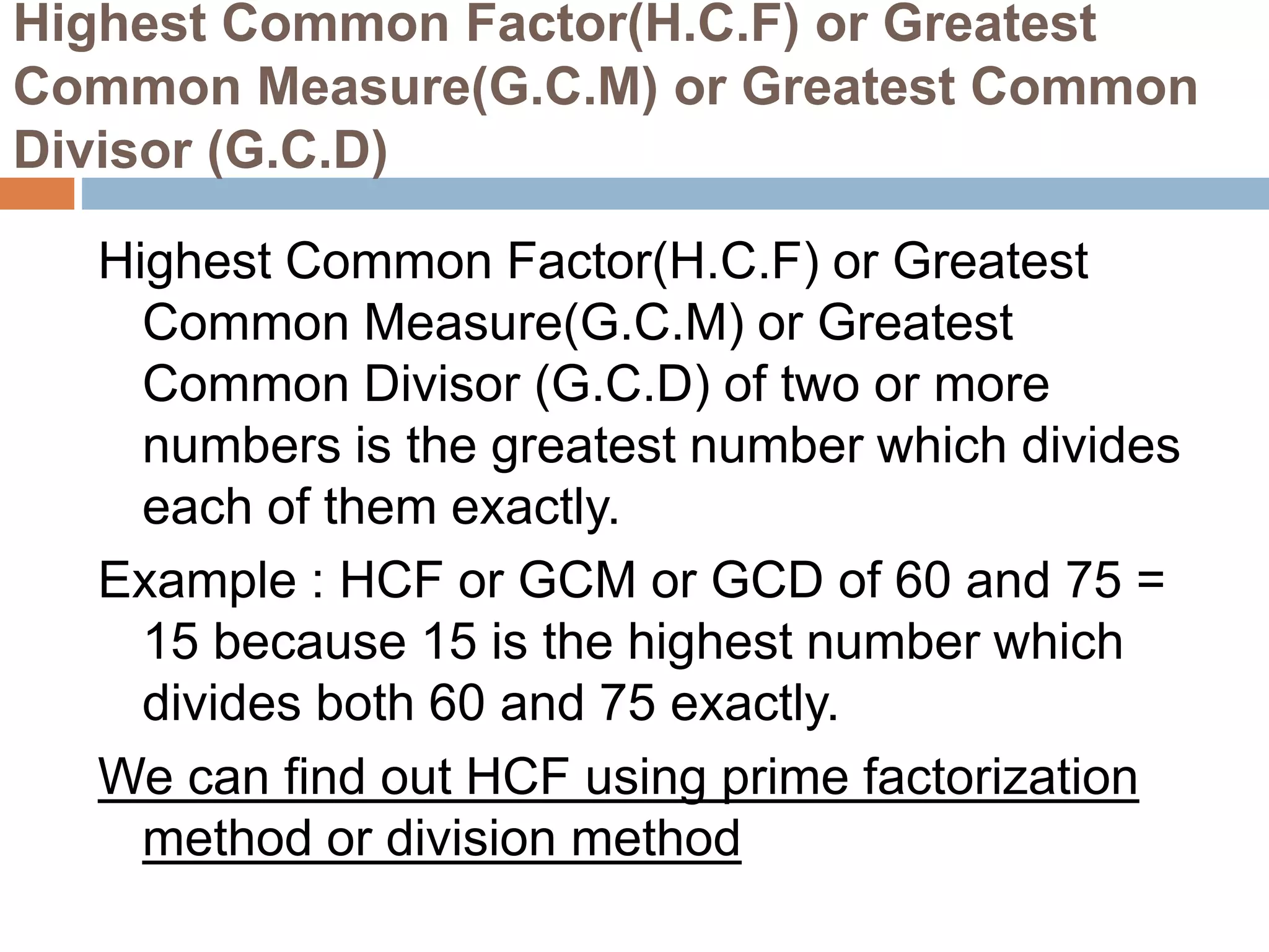 Highest Common Factor(H.C.F) or Greatest
Common Measure(G.C.M) or Greatest Common
Divisor (G.C.D)
Highest Common Factor(H.C.F) or Greatest
Common Measure(G.C.M) or Greatest
Common Divisor (G.C.D) of two or more
numbers is the greatest number which divides
each of them exactly.
Example : HCF or GCM or GCD of 60 and 75 =
15 because 15 is the highest number which
divides both 60 and 75 exactly.
We can find out HCF using prime factorization
method or division method
 