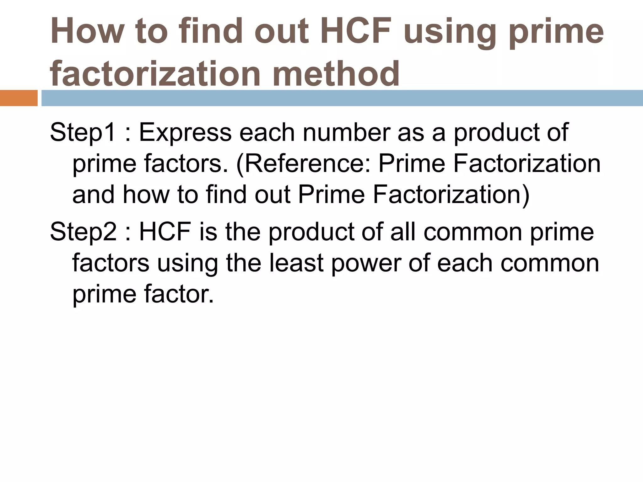 How to find out HCF using prime
factorization method
Step1 : Express each number as a product of
prime factors. (Reference: Prime Factorization
and how to find out Prime Factorization)
Step2 : HCF is the product of all common prime
factors using the least power of each common
prime factor.
 