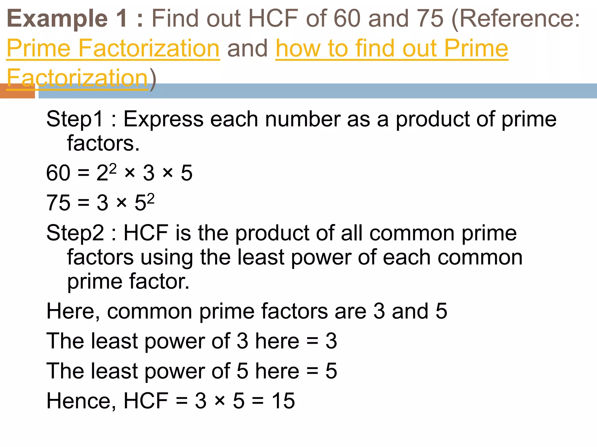Example 1 : Find out HCF of 60 and 75 (Reference:
Prime Factorization and how to find out Prime
Factorization)
Step1 : Express each number as a product of prime
factors.
60 = 22 × 3 × 5
75 = 3 × 52
Step2 : HCF is the product of all common prime
factors using the least power of each common
prime factor.
Here, common prime factors are 3 and 5
The least power of 3 here = 3
The least power of 5 here = 5
Hence, HCF = 3 × 5 = 15
 