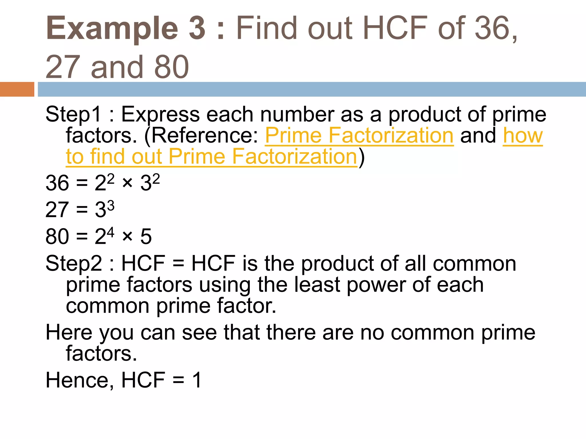 Example 3 : Find out HCF of 36,
27 and 80
Step1 : Express each number as a product of prime
factors. (Reference: Prime Factorization and how
to find out Prime Factorization)
36 = 22 × 32
27 = 33
80 = 24 × 5
Step2 : HCF = HCF is the product of all common
prime factors using the least power of each
common prime factor.
Here you can see that there are no common prime
factors.
Hence, HCF = 1
 
